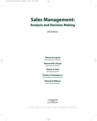 Sales Management:
Analysis and Decision Making
6th Edition
Thomas N.Ingram
Colorado State University
Raymond W.LaForge
University of Louisville
Ramon A.Avila
Ball State University
Charles H.Schwepker Jr.
Central Missouri State University
Michael R.Williams
Illinois State University
31451_00_Prelims.qxd 15/03/05 15:22 PM Page i
 