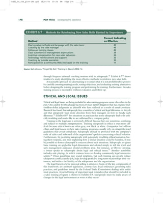 through frequent informal coaching sessions with its salespeople.73 Exhibit 6.774 shows
results of a study identifying the most effective methods to reinforce new sales skills.
A reasonable approach to sales training is to ensure that it is not prohibitively expensive
by carefully assessing training needs, setting objectives, and evaluating training alternatives
before designing the training program and performing the training. Furthermore, the sales
training process is incomplete without evaluation and follow-up.
ETHICAL AND LEGAL ISSUES
Ethical and legal issues are being included in sales training programs more often than in the
past. One catalyst for this change has been product liability litigation that has awarded mul-
timillion-dollar judgments to plaintiffs who have suffered as a result of unsafe products.
Research has found that salespeople face a number of ethical and legal dilemmas on the job
and that salespeople want more direction from their managers on how to handle such
dilemmas.75
Exhibit 6.876
lists situations or practices that some salespeople find to be ethi-
cally troubling and would like to see addressed by a company policy.
Training in the legal area is extremely difficult because laws are sometimes confusing
and subject to multiple interpretations. Training salespeople in ethics is even more dif-
ficult because ethical issues are often gray, not black or white. Companies that address
ethics and legal issues in their sales training programs usually rely on straightforward
guidelines that avoid complexity. Salespeople should be provided with the company’s
code of ethics and informed of the organization’s policies concerning ethical behavior.
Furthermore, by providing salespeople with potentially troubling ethical scenarios, hav-
ing them respond, and then explaining how a similar situation could be handled, it may
be possible to lessen salespeople’s concerns about such situations. Salespeople are given
basic training on applicable legal dimensions and advised simply to tell the truth and
seek management assistance should problems arise. For instance, at Owens Corning,
a lawyer speaks to salespeople about legal and ethical issues.77
Another possibility
includes role playing, in which trainees learn to develop consistently legal interactive
scripts.78
These guidelines may sound simplistic, but such training can greatly reduce
salesperson conflict on the job, help develop profitable long-term relationships with cus-
tomers, and reduce the liability of the salesperson and the organization.
The legal framework for personal selling is extensive. Some of the key components of
this framework are antitrust legislation, contract law, local ordinances governing sales
practices, and guidelines issued by the Federal Trade Commission dealing with unfair
trade practices. A partial listing of important legal reminders that should be included in
a sales training program is shown in Exhibit 6.9. Salespeople must be made aware of
changes in the legal environment as soon as they occur.
178 Part Three Developing the Salesforce
EXHIBIT 6.7 Methods for Reinforcing New Sales Skills Ranked by Importance
Percent Indicating
Method as Effective
Sharing sales methods and language with the sales team 49
Coaching by the sales manager 46
Follow-up training classes 43
Clear statement of management expectations 39
Incentive compensation for new sales behaviors 36
Technology reinforcement and support 33
Coaching by outside specialists 30
Participation in a community Web site based on the training 11
Source: Gail Johnson, “Forget Me Not,” Training 41 (March 2004): 12.
31451_06_ch6_p159-184.qxd 16/03/05 19:34 PM Page 178
 