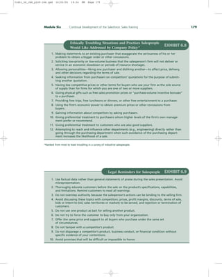 Module Six Continual Development of the Salesforce: Sales Training 179
EXHIBIT 6.8
1. Making statements to an existing purchaser that exaggerate the seriousness of his or her
problem to obtain a bigger order or other concessions.
2. Soliciting low-priority or low-volume business that the salesperson’s firm will not deliver or
service in an economic slowdown or periods of resource shortages.
3. Allowing personalities—liking one purchaser and disliking another—to affect price, delivery,
and other decisions regarding the terms of sale.
4. Seeking information from purchasers on competitors’ quotations for the purpose of submit-
ting another quotation.
5. Having less competitive prices or other terms for buyers who use your firm as the sole source
of supply than for firms for which you are one of two or more suppliers.
6. Giving physical gifts such as free sales promotion prizes or “purchase-volume incentive bonuses”
to a purchaser.
7. Providing free trips, free luncheons or dinners, or other free entertainment to a purchaser.
8. Using the firm’s economic power to obtain premium prices or other concessions from
buyers.
9. Gaining information about competitors by asking purchasers.
10. Giving preferential treatment to purchasers whom higher levels of the firm’s own manage-
ment prefer or recommend.
11. Giving preferential treatment to customers who are also good suppliers.
12. Attempting to reach and influence other departments (e.g., engineering) directly rather than
going through the purchasing department when such avoidance of the purchasing depart-
ment increases the likelihood of a sale.
Ethically Troubling Situations and Practices Salespeople
Would Like Addressed by Company Policy*
*Ranked from most to least troubling in a survey of industrial salespeople.
Legal Reminders for Salespeople EXHIBIT 6.9
1. Use factual data rather than general statements of praise during the sales presentation. Avoid
misrepresentation.
2. Thoroughly educate customers before the sale on the product’s specifications, capabilities,
and limitations. Remind customers to read all warnings.
3. Do not overstep authority because the salesperson’s actions can be binding to the selling firm.
4. Avoid discussing these topics with competitors: prices, profit margins, discounts, terms of sale,
bids or intent to bid, sales territories or markets to be served, and rejection or termination of
customers.
5. Do not use one product as bait for selling another product.
6. Do not try to force the customer to buy only from your organization.
7. Offer the same price and support to all buyers who purchase under the same set
of circumstances.
8. Do not tamper with a competitor’s product.
9. Do not disparage a competitor’s product, business conduct, or financial condition without
specific evidence of your contentions.
10. Avoid promises that will be difficult or impossible to honor.
31451_06_ch6_p159-184.qxd 16/03/05 19:34 PM Page 179
 