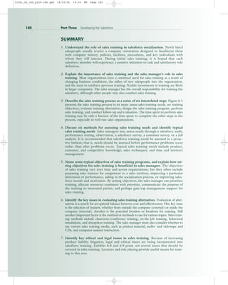SUMMARY
1. Understand the role of sales training in salesforce socialization. Newly hired
salespeople usually receive a company orientation designed to familiarize them
with company history, policies, facilities, procedures, and key individuals with
whom they will interact. During initial sales training, it is hoped that each
salesforce member will experience a positive initiation to task and satisfactory role
definition.
2. Explain the importance of sales training and the sales manager’s role in sales
training. Most organizations have a continual need for sales training as a result of
changing business conditions, the influx of new salespeople into the organization,
and the need to reinforce previous training. Sizable investments in training are likely
in larger companies. The sales manager has the overall responsibility for training the
salesforce, although other people may also conduct sales training.
3. Describe the sales training process as a series of six interrelated steps. Figure 6.1
presents the sales training process in six steps: assess sales training needs, set training
objectives, evaluate training alternatives, design the sales training program, perform
sales training, and conduct follow-up and evaluation. The time spent to perform sales
training may be only a fraction of the time spent to complete the other steps in the
process, especially in well-run sales organizations.
4. Discuss six methods for assessing sales training needs and identify typical
sales training needs. Sales managers may assess needs through a salesforce audit,
performance testing, observation, a salesforce survey, a customer survey, or a job
analysis. It is recommended that salesforce training needs be assessed in a proac-
tive fashion; that is, needs should be assessed before performance problems occur
rather than after problems occur. Typical sales training needs include product,
customer, and competitive knowledge; sales techniques; and time and territory
management.
5. Name some typical objectives of sales training programs, and explain how set-
ting objectives for sales training is beneficial to sales managers. The objectives
of sales training vary over time and across organizations, but they often include
preparing sales trainees for assignment to a sales territory, improving a particular
dimension of performance, aiding in the socialization process, or improving sales-
force morale and motivation. By setting objectives, the sales manager can prioritize
training, allocate resources consistent with priorities, communicate the purpose of
the training to interested parties, and perhaps gain top management support for
sales training.
6. Identify the key issues in evaluating sales training alternatives. Evaluation of alter-
natives is a search for an optimal balance between cost and effectiveness. One key issue
is the selection of trainers, whether from outside the company (external) or inside the
company (internal). Another is the potential location or locations for training. Still
another important factor is the method or methods to use for various topics. Sales train-
ing methods include classroom/conference training, on-the-job training, behavioral
simulations, and absorption training. The sales manager must also consider whether to
use various sales training media, such as printed material, audio- and videotape and
CDs, and computer-assisted instruction.
7. Identify key ethical and legal issues in sales training. Because of increasing
product liability litigation, legal and ethical issues are being incorporated into
salesforce training. Exhibits 6.8 and 6.9 point out several issues that should be
covered in sales training. Lectures and role playing provide useful means for train-
ing in this area.
180 Part Three Developing the Salesforce
31451_06_ch6_p159-184.qxd 16/03/05 19:34 PM Page 180
 