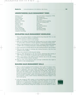 UNDERSTANDING SALES MANAGEMENT TERMS
initiation to task time and territory management (TTM)
role definition self-management
needs assessment sales training objectives
salesforce audit sales trainer
performance testing classroom/conference training
observation on-the-job training (OJT)
salesforce survey mentor
customer survey job rotation
job analysis behavioral simulations
sales techniques role playing
product knowledge absorption training
customer knowledge sales training media
competitive knowledge
DEVELOPING SALES MANAGEMENT KNOWLEDGE
1. How is sales training related to recruiting and selecting salespeople? How can sales
training contribute to salesforce socialization?
2. Why is it important to invest in sales training?
3. What are six methods of assessing sales training needs? Can each of these methods
be used in either a proactive or reactive approach to determining training needs?
4. Refer to “Sales Management in the 21st Century: Training for Relationship Building
at ADP.” How can training salespeople in relationship building help a company?
5. How is the process of setting objectives for sales training beneficial to sales managers?
6. When the sales manager is evaluating sales training alternatives, what four areas
should he or she consider?
7. Discuss four methods for delivering sales training.
8. Refer to “Sales Management in the 21st Century: Performing Sales Training at
ADP.” What are the benefits of using sales reps to facilitate sales training?
9. What is the purpose of the follow-up and evaluation step in the sales training
process? When should evaluation take place?
10. What are some of the important ethical and legal considerations that might be
included in a sales training program?
BUILDING SALES MANAGEMENT SKILLS
1. There is a universal ongoing need for training on “how to sell.” For instance, know-
ing how to listen effectively is an extremely important skill that contributes to the
success of salespeople. Find several articles on listening. Use this information to
design a training program to improve salespeople’s listening skills. Assume that you
will conduct the training session. Determine what you will teach, along with the
methods and media you will use. Also, decide how you will assess whether the train-
ing was successful. If possible, conduct your training program on a small group such
as your fraternity, sorority, student American Marketing Association chapter, or any
other student group.
2. As the sales manager for ABC company, you have decided that as part of your training
program you would like to use role playing to achieve three objectives: (1) teach sales-
people how to set appointments with prospects properly via the phone, (2) teach sales-
people how to approach prospects and build rapport, and (3) teach salespeople how to
question prospects effectively. Design three role plays (one of each objective) to achieve
Module Six Continual Development of the Salesforce: Sales Training 181
PROD. NO
SCENE TAKE ROLL
SOUND
DATE
PROD CO.
DIRECTOR
CAMERAMAN
ROLE PLAY
31451_06_ch6_p159-184.qxd 16/03/05 19:34 PM Page 181
 