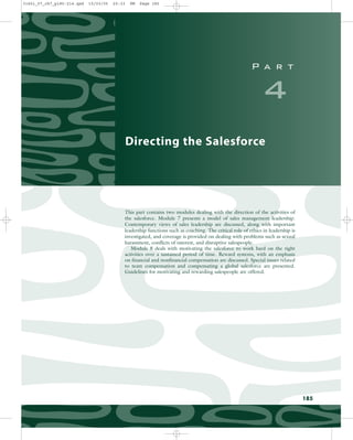 P a r t
4
Directing the Salesforce
This part contains two modules dealing with the direction of the activities of
the salesforce. Module 7 presents a model of sales management leadership.
Contemporary views of sales leadership are discussed, along with important
leadership functions such as coaching. The critical role of ethics in leadership is
investigated, and coverage is provided on dealing with problems such as sexual
harassment, conflicts of interest, and disruptive salespeople.
Module 8 deals with motivating the salesforce to work hard on the right
activities over a sustained period of time. Reward systems, with an emphasis
on financial and nonfinancial compensation are discussed. Special issues related
to team compensation and compensating a global salesforce are presented.
Guidelines for motivating and rewarding salespeople are offered.
185
31451_07_ch7_p185-214.qxd 15/03/05 20:33 PM Page 185
 