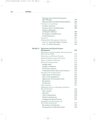 Planning and Conducting Integrative
Sales Meetings 199
Meeting Ethical and Moral Responsibilities 200
Problems in Leadership 204
Conflicts of Interest 204
Chemical Abuse and Dependency 205
Problem Salespeople:
A Disruptive Influence 205
Termination of Employment 206
Sexual Harassment 207
Summary 208
Making Sales Management Decisions 212
Case 7.1: Tasti-Fresh Bakery Products 212
Case 7.2: Global Enterprise 212
Module 8- Motivation and Reward System
Management 215
Motivating and Rewarding: Driving Product
Mix Sales at FedEx 215
Motivation and Reward Systems 216
Optimal Salesforce Reward System 217
Types of Saleforce Rewards 218
Financial Compensation 218
Straight Salary 219
Straight Commission 220
Performance Bonuses 222
Combination Plans (Salary plus Incentive) 222
Nonfinancial Compensation 224
Opportunity for Promotion 224
Sense of Accomplishment 224
Opportunity for Personal Growth 224
Recognition 225
Job Security 225
Sales Expenses 226
Additional Issues in Managing Salesforce
Reward Systems 228
Sales Contests 228
Equal Pay 229
Team Compensation 230
Global Considerations 231
Changing the Reward System 232
Guidelines for Motivating and
Rewarding Salespeople 233
Recruitment and Selection 233
Incorporation of Individual Needs 234
xx Contents
31451_00_Prelims.qxd 15/03/05 15:22 PM Page xx
 