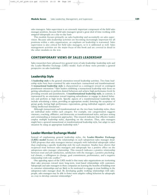 sales managers. Sales supervision is an extremely important component of the field sales
manager position, because field sales managers spend a great deal of time working with
assigned salespeople on a day-to-day basis.
This module focuses primarily on sales leadership and secondarily on sales super-
vision. Because sales leadership activities are becoming increasingly important for all
positions within a sales organization, an emphasis on leadership is warranted. Sales
supervision is also critical for field sales managers, so it is addressed as well. Sales
management activities are the major focus of this book and are covered in detail in
the other modules in the text.
CONTEMPORARY VIEWS OF SALES LEADERSHIP
Sales researchers have advanced two general views of sales leadership: leadership style and
the Leader-Member Exchange (LMX) model. Each of these views provides a general
perspective on sales leadership.
Leadership Style
A leadership style is the general orientation toward leadership activities. Two basic lead-
ership styles have been examined by sales researchers: transactional and transformational.
A transactional leadership style is characterized as a contingent reward or contingent
punishment orientation.2
Sales leaders exhibiting a transactional leadership style focus on
getting subordinates to perform desired behaviors and achieve high performance levels by
providing rewards and punishments. A transformational leadership style, in contrast, is
represented by an orientation toward inspiring subordinates to engage in desired behav-
iors and perform at high levels. Specific aspects of a transformational leadership style
include articulating a vision, providing an appropriate model, fostering the acceptance of
group goals, having high performance expectations, giving individual support, and pro-
viding intellectual stimulation.3
Although transactional and transformational are the two basic leadership styles, there
are individual styles within each category. For example, one categorization suggests
visionary, coaching, affiliative, and democratic as transformational styles, and pace setting
and commanding as transaction approaches. This research indicates that effective leaders
employ multiple leadership styles, depending on the situation. Thus, sales managers
might have a general transactional or transformational leadership style, but adapt to each
situation by using an appropriate leadership style.4
Leader-Member Exchange Model
Instead of emphasizing general leadership styles, the Leader-Member Exchange
(LMX) model focuses on the relationships in each salesperson–sales manager dyad.
LMX proposes that sales managers interact uniquely with individual salespeople rather
than employing a specific leadership style for each situation. Studies have shown that
reciprocal trust between sales managers and salespeople has a positive effect on the
salesperson–sales manager relationship. This research indicates a positive relationship
between trust and job satisfaction, satisfaction with the manager, a positive psycholog-
ical climate, a willingness to change, goal commitment, performance, and a negative
relationship with role conflict.5
One appealing aspect of the LMX model is that many sales organizations are reorienting
their sales processes toward more long-term, trust-based relationships with customers.
Salespeople and sales managers in these companies are learning the benefits of building trust
in customer relationships and are likely to be motivated to engage in trust-building in the
salesperson–sales manager dyad. By developing quality working relationships with sales-
people, sales managers may be able to foster more adaptive selling behaviors by salespeople
as a way to develop customer relationships.6
Module Seven Sales Leadership, Management, and Supervision 189
31451_07_ch7_p185-214.qxd 15/03/05 20:33 PM Page 189
 