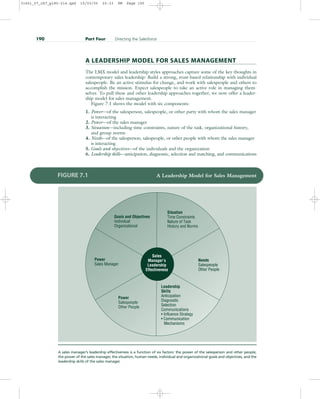 A LEADERSHIP MODEL FOR SALES MANAGEMENT
The LMX model and leadership styles approaches capture some of the key thoughts in
contemporary sales leadership: Build a strong, trust-based relationship with individual
salespeople. Be an active stimulus for change, and work with salespeople and others to
accomplish the mission. Expect salespeople to take an active role in managing them-
selves. To pull these and other leadership approaches together, we now offer a leader-
ship model for sales management.
Figure 7.1 shows the model with six components:
1. Power—of the salesperson, salespeople, or other party with whom the sales manager
is interacting
2. Power—of the sales manager
3. Situation—including time constraints, nature of the task, organizational history,
and group norms
4. Needs—of the salesperson, salespeople, or other people with whom the sales manager
is interacting
5. Goals and objectives—of the individuals and the organization
6. Leadership skills—anticipation, diagnostic, selection and matching, and communications
190 Part Four Directing the Salesforce
Goals and Objectives
Individual
Organizational
Situation
Time Constraints
Nature of Task
History and Norms
Needs
Salespeople
Other People
Leadership
Skills
Anticipation
Diagnostic
Selection
Communications
• Influence Strategy
• Communication
Mechanisms
Power
Sales Manager
Sales
Manager’s
Leadership
Effectiveness
Goals and Objectives
Individual
Organizational
Situation
Time Constraints
Nature of Task
History and Norms
Needs
Salespeople
Other People
Leadership
Skills
Anticipation
Diagnostic
Selection
Communications
• Influence Strategy
• Communication
Mechanisms
Power
Salespeople
Other People
Power
Sales Manager
FIGURE 7.1 A Leadership Model for Sales Management
A sales manager’s leadership effectiveness is a function of six factors: the power of the salesperson and other people,
the power of the sales manager, the situation, human needs, individual and organizational goals and objectives, and the
leadership skills of the sales manager.
31451_07_ch7_p185-214.qxd 15/03/05 20:33 PM Page 190
 