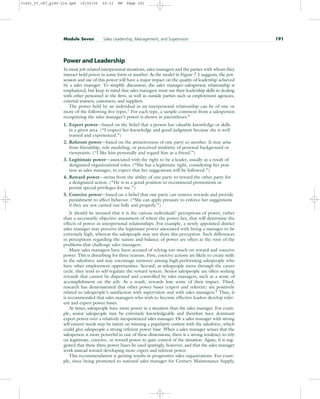 Power and Leadership
In most job-related interpersonal situations, sales managers and the parties with whom they
interact hold power in some form or another. As the model in Figure 7.1 suggests, the pos-
session and use of this power will have a major impact on the quality of leadership achieved
by a sales manager. To simplify discussion, the sales manager–salesperson relationship is
emphasized, but keep in mind that sales managers must use their leadership skills in dealing
with other personnel in the firm, as well as outside parties such as employment agencies,
external trainers, customers, and suppliers.
The power held by an individual in an interpersonal relationship can be of one or
more of the following five types.7 For each type, a sample comment from a salesperson
recognizing the sales manager’s power is shown in parentheses.8
1. Expert power—based on the belief that a person has valuable knowledge or skills
in a given area. (“I respect her knowledge and good judgment because she is well
trained and experienced.”)
2. Referent power—based on the attractiveness of one party to another. It may arise
from friendship, role modeling, or perceived similarity of personal background or
viewpoints. (“I like him personally and regard him as a friend.”)
3. Legitimate power—associated with the right to be a leader, usually as a result of
designated organizational roles. (“She has a legitimate right, considering her posi-
tion as sales manager, to expect that her suggestions will be followed.”)
4. Reward power—stems from the ability of one party to reward the other party for
a designated action. (“He is in a good position to recommend promotions or
permit special privileges for me.”)
5. Coercive power—based on a belief that one party can remove rewards and provide
punishment to affect behavior. (“She can apply pressure to enforce her suggestions
if they are not carried out fully and properly.”)
It should be stressed that it is the various individuals’ perceptions of power, rather
than a necessarily objective assessment of where the power lies, that will determine the
effects of power in interpersonal relationships. For example, a newly appointed district
sales manager may perceive the legitimate power associated with being a manager to be
extremely high, whereas the salespeople may not share this perception. Such differences
in perceptions regarding the nature and balance of power are often at the root of the
problems that challenge sales managers.
Many sales managers have been accused of relying too much on reward and coercive
power. This is disturbing for three reasons. First, coercive actions are likely to create strife
in the salesforce and may encourage turnover among high-performing salespeople who
have other employment opportunities. Second, as salespeople move through the career
cycle, they tend to self-regulate the reward system. Senior salespeople are often seeking
rewards that cannot be dispensed and controlled by sales managers, such as a sense of
accomplishment on the job. As a result, rewards lose some of their impact. Third,
research has demonstrated that other power bases (expert and referent) are positively
related to salespeople’s satisfaction with supervision and with sales managers.9
Thus, it
is recommended that sales managers who wish to become effective leaders develop refer-
ent and expert power bases.
At times, salespeople have more power in a situation than the sales manager. For exam-
ple, senior salespeople may be extremely knowledgeable and therefore have dominant
expert power over a relatively inexperienced sales manager. Or a sales manager with strong
self-esteem needs may be intent on winning a popularity contest with the salesforce, which
could give salespeople a strong referent power base. When a sales manager senses that the
salesperson is more powerful in one of these dimensions, there is a strong tendency to rely
on legitimate, coercive, or reward power to gain control of the situation. Again, it is sug-
gested that these three power bases be used sparingly, however, and that the sales manager
work instead toward developing more expert and referent power.
This recommendation is getting results in progressive sales organizations. For exam-
ple, since being promoted to national sales manager for Century Maintenance Supply,
Module Seven Sales Leadership, Management, and Supervision 191
31451_07_ch7_p185-214.qxd 15/03/05 20:33 PM Page 191
 