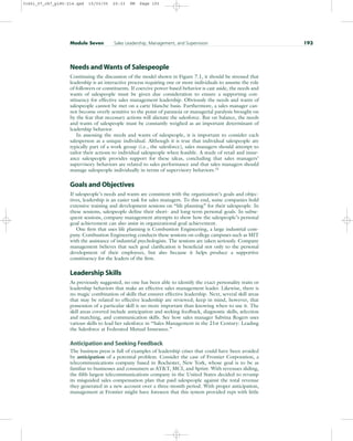 Needs and Wants of Salespeople
Continuing the discussion of the model shown in Figure 7.1, it should be stressed that
leadership is an interactive process requiring one or more individuals to assume the role
of followers or constituents. If coercive power-based behavior is cast aside, the needs and
wants of salespeople must be given due consideration to ensure a supporting con-
stituency for effective sales management leadership. Obviously the needs and wants of
salespeople cannot be met on a carte blanche basis. Furthermore, a sales manager can-
not become overly sensitive to the point of paranoia or managerial paralysis brought on
by the fear that necessary actions will alienate the salesforce. But on balance, the needs
and wants of salespeople must be constantly weighed as an important determinant of
leadership behavior.
In assessing the needs and wants of salespeople, it is important to consider each
salesperson as a unique individual. Although it is true that individual salespeople are
typically part of a work group (i.e., the salesforce), sales managers should attempt to
tailor their actions to individual salespeople when feasible. A study of retail and insur-
ance salespeople provides support for these ideas, concluding that sales managers’
supervisory behaviors are related to sales performance and that sales managers should
manage salespeople individually in terms of supervisory behaviors.15
Goals and Objectives
If salespeople’s needs and wants are consistent with the organization’s goals and objec-
tives, leadership is an easier task for sales managers. To this end, some companies hold
extensive training and development sessions on “life planning” for their salespeople. In
these sessions, salespeople define their short- and long-term personal goals. In subse-
quent sessions, company management attempts to show how the salespeople’s personal
goal achievement can also assist in organizational goal achievement.
One firm that uses life planning is Combustion Engineering, a large industrial com-
pany. Combustion Engineering conducts these sessions on college campuses such as MIT
with the assistance of industrial psychologists. The sessions are taken seriously. Company
management believes that such goal clarification is beneficial not only to the personal
development of their employees, but also because it helps produce a supportive
constituency for the leaders of the firm.
Leadership Skills
As previously suggested, no one has been able to identify the exact personality traits or
leadership behaviors that make an effective sales management leader. Likewise, there is
no magic combination of skills that ensures effective leadership. Next, several skill areas
that may be related to effective leadership are reviewed; keep in mind, however, that
possession of a particular skill is no more important than knowing when to use it. The
skill areas covered include anticipation and seeking feedback, diagnostic skills, selection
and matching, and communication skills. See how sales manager Sabrina Rogers uses
various skills to lead her salesforce in “Sales Management in the 21st Century: Leading
the Salesforce at Federated Mutual Insurance.”
Anticipation and Seeking Feedback
The business press is full of examples of leadership crises that could have been avoided
by anticipation of a potential problem. Consider the case of Frontier Corporation, a
telecommunications company based in Rochester, New York, whose goal is to be as
familiar to businesses and consumers as ATT, MCI, and Sprint. With revenues sliding,
the fifth largest telecommunications company in the United States decided to revamp
its misguided sales compensation plan that paid salespeople against the total revenue
they generated in a new account over a three-month period. With proper anticipation,
management at Frontier might have foreseen that this system provided reps with little
Module Seven Sales Leadership, Management, and Supervision 193
31451_07_ch7_p185-214.qxd 15/03/05 20:33 PM Page 193
 
