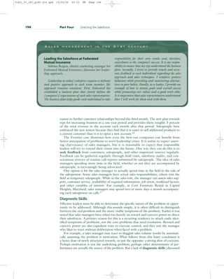 reason to further customer relationships beyond the third month. The new plan rewards
reps for increasing business in a one-year period and provides them roughly 3 percent
of the total revenue in the account each month after that period. Salespeople have
embraced the new system because they find that it is easier to sell additional products to
a current customer than it is to open a new account.16
The Frontier case illustrates how even the best-run companies can benefit from
better anticipation of problems to avert leadership crises. It is unfair to expect unerr-
ing clairvoyance of sales managers, but it is reasonable to expect that responsible
leaders will try to extend their vision into the future. One way they can do this is to
seek feedback from customers, salespeople, and other important sources regularly.
Feedback can be gathered regularly through field visits, salesforce audits, and con-
scientious reviews of routine call reports submitted by salespeople. The idea of sales
managers spending more time in the field, whether or not they are accompanied by
salespeople, is increasingly being advocated.
One option is for the sales manager to actually spend time in the field in the role of
the salesperson. Some sales managers have actual sales responsibilities; others visit the
field as temporary salespeople. While in the sales role, the manager can assess sales sup-
port, customer service, availability of required information, job stress, workload factors,
and other variables of interest. For example, at Cort Furniture Rental in Capital
Heights, Maryland, sales managers may spend two or more days a month accompany-
ing each salesperson on calls.17
Diagnostic Skills
Effective leaders must be able to determine the specific nature of the problem or oppor-
tunity to be addressed. Although this sounds simple, it is often difficult to distinguish
between the real problem and the more visible symptoms of the problem. Earlier it was
noted that sales managers have relied too heavily on reward and coercive power to direct
their salesforces. A primary reason for this is a recurring tendency to attack easily iden-
tified symptoms of problems, not the core problems that need resolution. Reward and
coercive power are also expedient ways to exercise control, and they suit the manager
who likes to react without deliberation when faced with a problem.
For example, a sales manager may react to sluggish sales volume results by automati-
cally assuming the problem is motivation. What follows from this hasty conclusion is
a heavy dose of newly structured rewards, or just the opposite: a strong shot of coercion.
Perhaps motivation is not the underlying problem; perhaps other determinants of per-
formance are actually the source of the problem. But a lack of diagnostic skills (discussed
194 Part Four Directing the Salesforce
S a l e s m a n a g e m e n t i n t h e 2 1 s t c e n t u r y
Leading the Salesforce at Federated
Mutual Insurance
Sabrina Rogers, district marketing manager for
Federated Mutual Insurance, discusses her leader-
ship approach.
Leadership in today’s salesforce requires a definite
and positive approach to each team member. My
approach remains consistent. First, Federated has
established a business plan that clearly defines the
[company’s] expectations of each sales representative.
The business plan helps guide each individual to take
responsibility for their own results and, therefore,
contributes to the company’s success. It is my respon-
sibility to ensure that my reps understand the business
plan. Secondly, I strive to provide timely and accu-
rate feedback to each individual regarding the sales
approach and sales techniques. I reinforce positive
behaviors while providing and monitoring alterna-
tives to poor habits. Finally, as a leader, I provide an
example of how to attain goals and overall success
while promoting core values and a good work ethic.
It is imperative that sales representatives understand
that I will work for them and with them.
31451_07_ch7_p185-214.qxd 15/03/05 20:33 PM Page 194
 