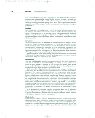 to see whether the threatened person is engaging in the desired behavior. This can be time-
consuming and annoying for the manager. Threats should be viewed as a last resort, but
they should not be eliminated as a viable influence strategy. Research has indicated that
salespeople, contrary to common wisdom, do not appear to react unfavorably to appropri-
ate punishment and that managers “need to overcome their own reluctance in meting out
punishment.”21
Promises
Sales managers can use reward power as a basis for developing influence strategies based
on promises. Research has indicated that promises produce better compliance than
threats.22 This would seem to be especially true for well-educated mobile employees,
which many professional salespeople are. Furthermore, influence strategies based on
promises as opposed to threats help foster positive feelings among salespeople and boost
salesforce morale.
Persuasion
An influence strategy based on persuasion can work without the use of reward or coer-
cive power. Because persuasive messages must be rational and reasonable, however,
expert and referent power bases are necessary to make them effective. Persuasion implies
that the target of influence must first change his or her attitudes and intentions to pro-
duce a subsequent change in behavior. For example, a sales manager might persuade the
salesforce to submit weekly activity reports by first convincing them of the importance
of the reports in the company’s marketing information system.
Sales managers are almost always former salespeople and therefore are comfortable
with influence through persuasion. Generally speaking, persuasion is preferred to threats
and promises, but it does require more time and skill.
Relationships
Two types of relationships can affect influence processes. The first type is based on ref-
erent power. It builds on personal friendships, or feelings of trust, admiration, or
respect. In short, one party is willing to do what the other party desires, simply because
the former likes the latter. In a salesforce setting, these kinds of relationships are consis-
tent with the notion of the salesforce as a cooperative team.
To develop relationships based on referent power, sales managers can take several
actions. First, they should recognize that, generally speaking, they will be better liked
by others if they can cope effectively with their own job pressures. Being calm and
pleasant under pressure will bring a sales manager more power than caving in to the
pressure, which might result in temper tantrums and impulsive reactions. Second,
sales managers can take a genuine interest in the people with whom they interact and
can learn to show that interest through conversation and other means of communi-
cation. Another suggestion is to initiate reciprocation with other parties by being the
first to offer information or to provide a service.23 For example, a sales manager
might provide a production manager with a timely sales forecast on a voluntary basis
to help schedule future manufacturing processes. In turn, this may lead the produc-
tion manager to reciprocate with valuable information for the sales manager at some
future date.
In the second type of relationship, one party has legitimate power over the other party
by virtue of position in the organizational hierarchy. Sales managers have legitimate power
in dealing with salespeople. As a result, they can influence salespeople in many situations
without the use of threats, promises, or persuasion.
Manipulation
Unlike the other influence strategies, manipulation does not involve direct commu-
nications with the target of influence. Rather, circumstances are controlled to influ-
ence behavior. For example, a salesperson lacking self-confidence might be assigned
to work on a temporary assignment with a confident senior salesperson. In team sell-
ing, the sales manager might control the group dynamics within teams by carefully
196 Part Four Directing the Salesforce
31451_07_ch7_p185-214.qxd 15/03/05 20:33 PM Page 196
 