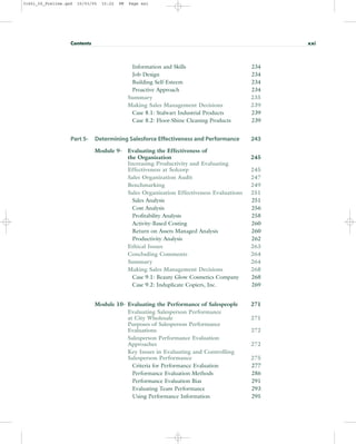 Information and Skills 234
Job Design 234
Building Self-Esteem 234
Proactive Approach 234
Summary 235
Making Sales Management Decisions 239
Case 8.1: Stalwart Industrial Products 239
Case 8.2: Floor-Shine Cleaning Products 239
Part 5- Determining Salesforce Effectiveness and Performance 243
Module 9- Evaluating the Effectiveness of
the Organization 245
Increasing Productivity and Evaluating
Effectiveness at Solcorp 245
Sales Organization Audit 247
Benchmarking 249
Sales Organization Effectiveness Evaluations 251
Sales Analysis 251
Cost Analysis 256
Profitability Analysis 258
Activity-Based Costing 260
Return on Assets Managed Analysis 260
Productivity Analysis 262
Ethical Issues 263
Concluding Comments 264
Summary 264
Making Sales Management Decisions 268
Case 9.1: Beauty Glow Cosmetics Company 268
Case 9.2: Induplicate Copiers, Inc. 269
Module 10- Evaluating the Performance of Salespeople 271
Evaluating Salesperson Performance
at City Wholesale 271
Purposes of Salesperson Performance
Evaluations 272
Salesperson Performance Evaluation
Approaches 272
Key Issues in Evaluating and Controlling
Salesperson Performance 275
Criteria for Performance Evaluation 277
Performance Evaluation Methods 286
Performance Evaluation Bias 291
Evaluating Team Performance 293
Using Performance Information 295
Contents xxi
31451_00_Prelims.qxd 15/03/05 15:22 PM Page xxi
 