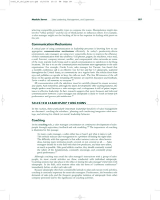 selecting compatible personality types to compose the teams. Manipulation might also
involve “office politics” and the use of third parties to influence others. For example,
a sales manager might use the backing of his or her superior in dealing with peers on
the job.
Communication Mechanisms
A critical part of using communication in leadership processes is knowing how to use
appropriate communication mechanisms effectively. In today’s productivity-driven
environment, sales managers are using every conceivable device to improve the efficiency
of their communication with the salesforce. Cell phones, pagers, fax machines, voice mail,
e-mail, Internet, company intranet, satellite, and companywide video networks are some
of the more popular tools being used to speed communication to salesforces in far-flung
locations. The key is to use the communication mechanisms most appropriate to the sales
organization. For example, Carole Levin, sales manager for Taconic, has found that
a monthly conference call is an effective way for her and her 11 salespeople, scattered
throughout the United States, to communicate on a regular basis. She solicits ideas from
reps and publishes an agenda to keep the calls on track. The first 30 minutes of the call
focus on the agenda and the remaining 30 minutes are used for discussion and feedback.
Levin e-mails a call summary to everyone.24
All communication with the salesforce must be carefully planned to ensure accuracy
and clarity. And remember, although the latest developments offer exciting features, the
simple spoken word between a sales manager and a salesperson is still of prime impor-
tance in effective leadership. In fact, research suggests that more frequent and informal
communication between a sales manager and salespeople is likely to result in better job
performance and greater job satisfaction.25
SELECTED LEADERSHIP FUNCTIONS
In this section, three particularly important leadership functions of sales management
are discussed: coaching the salesforce, planning and conducting integrative sales meet-
ings, and striving for ethical (or moral) leadership behavior.
Coaching
In the coaching role, a sales manager concentrates on continuous development of sales-
people through supervisory feedback and role modeling.26 The importance of coaching
is illustrated in this passage:
To many a sales manager, a seller either has or hasn’t got what it takes to sell.
This attitude reduces sales management to a problem of finding the right seller.
The difficulty with that approach is that seller turnover rates are often horren-
dous, leaving many territories poorly covered or not covered at all. . . . Sales
managers should be in the field with their low producers, and their new sellers,
as much as possible. Like good athletic coaches, they should constantly remind
the sellers of the fundamentals, constantly encourage, and constantly praise
good performance.27
Although coaching may entail the sales manager’s interactions with a group of sales-
people, its most crucial activities are those conducted with individual salespeople.
Coaching sessions may take place in the office or during the sales manager’s field visits with
salespeople. In the field, such sessions often take the form of “curbstone conferences”
immediately before or after each sales call.
Because salespeople often have considerable latitude to plan and execute work activities,
coaching is extremely important for most sales managers. Furthermore, the boundary-role
demands of sales jobs and the frequent geographic isolation of salespeople from other
company personnel add to the significance of coaching activities.
Module Seven Sales Leadership, Management, and Supervision 197
31451_07_ch7_p185-214.qxd 15/03/05 20:33 PM Page 197
 