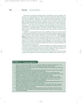 The essence of coaching is providing guidance and feedback as close as possible to the
occurrence of an appropriate event related to developing salespeople’s skills, attitudes, or
behaviors. For example, at Pfizer Inc., sales managers accompany salespeople in the field
once a month. After every field ride, sales managers provide salespeople with a coaching
guide that analyzes their performance in categories such as work ethic, technical knowl-
edge, and sales skills. Managers provide suggestions for improvement along with positive
feedback.28
By ensuring a close link between the coaching session and the appropriate
event (e.g., a sales call), the sales manager is using the principle of recency to assist the
developmental, or learning, process. Essentially this principle holds that learning is facil-
itated when it is immediately applied. By making a practice of holding coaching sessions
before and after each sales call, sales managers are also using repetition, another powerful
learning tool.
In addition to using repetition and recency to facilitate learning, sales managers should
consider the type of feedback they offer to salespeople during coaching sessions. Feedback
can be described as either outcome feedback or as cognitive feedback.29
Outcome feed-
back is information about whether a desired outcome is achieved. By contrast, cognitive
feedback is information about how and why the desired outcome is achieved. Post-sales
call coaching focusing on outcome feedback might feature such comments as, “Your
response to the question on pricing was totally inadequate,” whereas cognitive feedback
might focus on why the pricing question was poorly handled, how a better response could
have been made, and how the proper handling of the question could have facilitated the
desired outcome for the sales call.
Researchers have suggested that cognitive feedback can be helpful to salespeople and
that positive outcome feedback serves an informational and motivational function and
can enhance salespeople’s job performance and job satisfaction.30
The importance of
cognitive feedback is reaffirmed in several of the points in Exhibit 7.3.31
Successful coaching occurs in an environment of trust and respect between the sales
manager and salesperson. By demonstrating honesty, reliability, and competency and by
198 Part Four Directing the Salesforce
EXHIBIT 7.3 Coaching Suggestions
1. Take a “we” approach instead of a “you” approach. Instead of telling the salesperson, “You
should do it this way next time,” say, “On the next call, we can do it this way.”
2. Address only one or two problems at a time. Prioritize problems to be attacked, and deal with
the most important ones first.
3. Instead of criticizing salespeople during coaching, help them improve by giving how-to advice.
Repeatedly tell them what you like about their performance.
4. Ask questions to maximize the salesperson’s active involvement in the coaching process.
5. Recognize differences in salespeople and coach accordingly. Although salespeople should work
together as a team, direct some efforts toward meeting individual needs.
6. Coordinate coaching with more formal sales training. Coaching is valuable, but it cannot
replace formal sales training. Train regularly to enhance skills, then reinforce with coaching.
7. Encourage continual growth and improvement of salespeople. Use team or one-on-one
sessions to evaluate progress and celebrate accomplishments.
8. Insist that salespeople evaluate themselves. Self-evaluation helps develop salespeople into crit-
ical thinkers regarding their work habits and performance.
9. Reach concrete agreements about what corrective action is to be taken after each coaching
session. Failure to agree on corrective action may lead to the salesperson’s withdrawal from
the developmental aspects of coaching.
10. Keep records of coaching sessions specifying corrective action to be taken, objectives of the
coaching session, and a timetable for accomplishing the objective. Follow up to ensure objec-
tives are accomplished.
31451_07_ch7_p185-214.qxd 15/03/05 20:33 PM Page 198
 