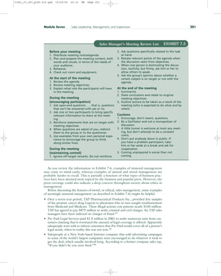 As you review the information in Exhibit 7.6, examples of immoral management
may come to mind easily, whereas examples of amoral and moral management are
probably harder to recall. This is partially a function of what types of business prac-
tices have been deemed most topical by the business and popular press. However, the
press coverage could also indicate a deep concern throughout society about ethics in
management.
Before discussing the features of moral, or ethical, sales management, some examples
of seemingly immoral management (as described in Exhibit 7.6) might be helpful.
• Over a seven-year period, TAP Pharmaceutical Products Inc., provided free samples
of the prostate cancer drug Lupron to physicians who in turn sought reimbursement
from Medicaid and Medicare. These illegal actions cost patients nearly $145 million.
TAP has agreed to pay $875 million to settle criminal and civil charges. Six TAP sales
managers have been indicted on charges of fraud.43
• Pre-Paid Legal Services paid $1.5 million in 2001 to settle numerous suits from cus-
tomers claiming that it overstated the amount of legal coverage it offered. Apparently
salespeople were told to inform customers that Pre-Paid would cover all of a person’s
legal needs, when in reality this was not true.44
• Salespeople at a New York-based Internet company that sold advertising campaigns
to some of the world’s largest companies were encouraged to do whatever it took to
get the deal, which usually involved lying. According to a former company sales rep,
“If you didn’t lie you were fired.”45
Module Seven Sales Leadership, Management, and Supervision 201
Sales Manager’s Meeting Review List EXHIBIT 7.5
Before your meeting
1. Distribute meeting notice/agenda.
2. Plan and prepare the meeting content, both
words and visuals, in terms of the needs of
your audience.
3. Rehearse.
4. Check out room and equipment.
At the start of the meeting
1. Review the agenda.
2. Review meeting objectives.
3. Explain what role the participants will have
in the meeting.
During the meeting
(encouraging participation)
1. Ask open-end questions . . . that is, questions
that can’t be answered with yes or no.
2. Ask one or two participants to bring specific
relevant information to share at the meet-
ing.
3. Reinforce statements that are on target with
meeting objectives.
4. When questions are asked of you, redirect
them to the group or to the questioner.
5. Use examples from your own personal expe-
rience to encourage the group to think
along similar lines.
During the meeting
(maintaining control)
1. Ignore off-target remarks. Do not reinforce.
2. Ask questions specifically related to the task
at hand.
3. Restate relevant points of the agenda when
the discussion veers from objectives.
4. When one person is dominating the discus-
sion, tactfully, but firmly, ask him or her to
allow others to speak.
5. Ask the group’s opinion about whether a
certain subject is on target or not with the
agenda.
At the end of the meeting
1. Summarize.
2. State conclusions and relate to original
meeting objectives.
3. Outline actions to be taken as a result of the
meeting (who is expected to do what and by
when).
Cautions
1. Encourage, don’t resent, questions.
2. Be a facilitator and not a monopolizer of
discussion.
3. A little humor is welcome at most any meet-
ing, but don’t attempt to be a constant
comic.
4. Don’t put anybody down in public. If
you have a problem participant, take
him or her aside at a break and ask for
cooperation.
5. Coming unprepared is worse than not
coming.
31451_07_ch7_p185-214.qxd 15/03/05 20:33 PM Page 201
 