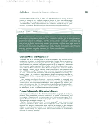 information for individual profit, as in the case of Wall Street insider trading, is also an
example of serious—in fact, criminal—conflict of interest. At times, sales managers may
be asked to put the company’s interest ahead of customers’ interests, as seen in “An
Ethical Dilemma.” Many companies require that employees periodically sign an agree-
ment not to engage in specified situations that may represent conflicting interests.
Module Seven Sales Leadership, Management, and Supervision 205
You recently received a promotion to district
sales manager. You are eager to show your lead-
ership ability and ready to implement a strategy
to make your company successful. Your boss has
come to you to explain a new selling strategy
that he would like to see you implement. It
involves having your salespeople be a little more
aggressive with their customers. Essentially, he
would like them to oversell their customers. For
instance, a salesperson should attempt to
convince a customer that he needs an $8,000
copier, even if a $4,000 copier would satisfy his
needs. Your boss explains that customers will still
be receiving what they need, albeit perhaps a
little more, and the company will reap greater
profits, resulting in larger bonuses for you. What
would you do and why?
a n e t h i c a l d i l e m m a
Chemical Abuse and Dependency
Salespeople may be no more susceptible to chemical dependency than any other occupa-
tional group, nor is there any hard evidence that chemical abuse and dependency are worse
among their ranks now than in the past. However, these problems do exist. Chemically
dependent employees comprise approximately 10 percent of the workforce. Compared to
their peers, these employees are more likely to be late to work, absent, have on-the-job acci-
dents, and file workers’ compensation claims. Moreover, they function at only two-thirds of
their potential. Estimates indicate that drug abuse in the workplace costs employees more
than $100 billion annually.56
Awareness of this problem is increasing, and sales managers
are taking a more active role in identifying individuals with problems and in assisting reha-
bilitative efforts. This is particularly important given workers’ compensation suits and the
potential liability for the company and/or individual in the case of employees’ misuse of
alcohol.57
Sales managers have historically played a key role as counselors to salespeople with
chemical dependency problems. In today’s environment, sales managers might be well
advised to leave the counseling to professionals. Many companies have assistance pro-
grams to help employees deal with emotional distress, alcoholism, and drug dependency.
Such programs take sales managers out of the role of counselor, allowing them to focus
on other aspects of their job for which they are better equipped.58
Problem Salespeople: A Disruptive Influence
Sales managers must be able to deal effectively with problem salespeople. In most cases,
problems can be remedied by identifying the behavior or attitude to be corrected, then
encouraging a change through motivation, supervision, and further training and devel-
opment. Several caricatures of problem salespeople and the recommended sales man-
agement actions are shown in Exhibit 7.9.59
Perhaps the most infamous of the “problem salespeople” is the nonconforming
“maverick” who breaks all the rules in the quest for sales results. Although mavericks
often are high achievers, their flouting of the rules can be disruptive to sales managers
and can adversely affect the remainder of the salesforce. A maverick who fails to produce
will not survive in most sales organizations, but a rule-breaker who can produce often
thrives as the center of attention.
31451_07_ch7_p185-214.qxd 15/03/05 20:33 PM Page 205
 