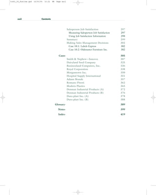 Salesperson Job Satisfaction 297
Measuring Salesperson Job Satisfaction 297
Using Job Satisfaction Information 298
Summary 299
Making Sales Management Decisions 302
Case 10.1: Labels Express 302
Case 10.2: Oakmaster Furniture Inc. 302
Cases- 305
Smith & Nephew—Innovex 307
Dairyland Seed Company 325
Businessland Computers, Inc. 336
Royal Corporation 338
Morgantown Inc. 350
Hospital Supply International 351
Adams Brands 357
Romano Pitesti 362
Modern Plastics 365
Denman Industrial Products (A) 372
Denman Industrial Products (B) 376
Dura-plast Inc. (A) 378
Dura-plast Inc. (B) 388
Glossary- 389
Notes- 399
Index- 419
xxii Contents
31451_00_Prelims.qxd 15/03/05 15:22 PM Page xxii
 