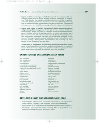 5. Explain five influence strategies used in leadership. Influence strategies used by sales
managers could be based on threats, promises, persuasion, relationships, or manipula-
tion. Unlike the other four strategies, manipulation does not involve face-to-face inter-
actions with the target of influence. Threats use coercive power, whereas promises stem
from the reward power base. Persuasion uses expert and referent power. Legitimate and
referent power are used when influence strategy is based on interpersonal relationships.
6. Discuss issues related to coaching the salesforce, holding integrative meetings,
and practicing ethical management. Coaching involves the continual development
of the salesforce. A most critical part of coaching is one-on-one sessions with a sales-
person. Coaching relies on the learning principles of recency and repetition and is
often conducted in the field before and after sales calls. Integrative meetings accom-
plish multiple sales management functions. Sales managers are involved in creative
aspects of planning integrative meetings, but paying attention to detail is the key to
successful meetings. Meeting ethical responsibilities is not necessarily easy but is
essential to long-term success in a sales career.
7. Identify some of the problems encountered in leading and supervising a sales-
force. Some of the problems encountered in salesforce management are conflicts of
interest; chemical abuse and dependency; disruptive, rule-breaking salespeople; sales-
people whose employment must be terminated; and sexual harassment.
UNDERSTANDING SALES MANAGEMENT TERMS
sales leadership persuasion
sales management relationships
sales supervision manipulation
leadership style communication mechanisms
transactional leadership style coaching
transformational leadership outcome feedback
Leader–Member Exchange (LMX) cognitive feedback
model integrative meeting
expert power immoral management
referent power amoral management
legitimate power moral management
reward power code of ethics
coercive power nonrole act
trait approach role failure act
behavior approach role distortion act
contingency approach conflicts of interest
anticipation lone wolf
seek feedback corporate citizens
diagnostic skills institutional stars
influence strategies apathetics
threats sexual harassment
promises
DEVELOPING SALES MANAGEMENT KNOWLEDGE
1. Explain why the following views of leadership are relevant for sales organizations:
Leader–Member Exchange (LMX) model and transformational leadership.
2. Briefly describe the six components of the sales leadership model shown in Figure 7.1.
3. Describe five types of power that affect leadership. What are the problems associ-
ated with overreliance on reward and coercive power?
Module Seven Sales Leadership, Management, and Supervision 209
31451_07_ch7_p185-214.qxd 15/03/05 20:34 PM Page 209
 