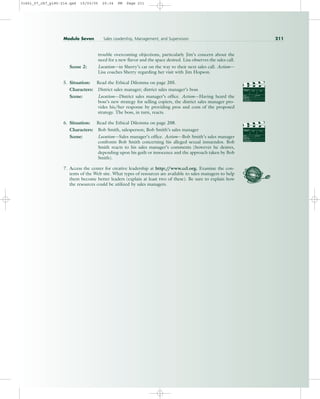 trouble overcoming objections, particularly Jim’s concern about the
need for a new flavor and the space desired. Lisa observes the sales call.
Scene 2: Location—in Sherry’s car on the way to their next sales call. Action—
Lisa coaches Sherry regarding her visit with Jim Hopson.
5. Situation: Read the Ethical Dilemma on page 205.
Characters: District sales manager; district sales manager’s boss
Scene: Location—District sales manager’s office. Action—Having heard the
boss’s new strategy for selling copiers, the district sales manager pro-
vides his/her response by providing pros and cons of the proposed
strategy. The boss, in turn, reacts.
6. Situation: Read the Ethical Dilemma on page 208.
Characters: Bob Smith, salesperson; Bob Smith’s sales manager
Scene: Location—Sales manager’s office. Action—Bob Smith’s sales manager
confronts Bob Smith concerning his alleged sexual innuendos. Bob
Smith reacts to his sales manager’s comments (however he desires,
depending upon his guilt or innocence and the approach taken by Bob
Smith).
7. Access the center for creative leadership at http:/
/www.ccl.org. Examine the con-
tents of the Web site. What types of resources are available to sales managers to help
them become better leaders (explain at least two of these). Be sure to explain how
the resources could be utilized by sales managers.
PROD. NO
SCENE TAKE ROLL
SOUND
DATE
PROD CO.
DIRECTOR
CAMERAMAN
PROD. NO
SCENE TAKE ROLL
SOUND
DATE
PROD CO.
DIRECTOR
CAMERAMAN
Module Seven Sales Leadership, Management, and Supervision 211
31451_07_ch7_p185-214.qxd 15/03/05 20:34 PM Page 211
 