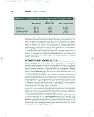 performance. This module examines the sales manager’s role in motivating the salesforce
through the use of reward systems. We first define motivation and explain some key con-
cepts in reward system management. In the next section of this module, the character-
istics of an effective reward system along with the reward preferences of salespeople in
general are discussed. The following section concentrates on financial rewards, such as
salaries, commissions, and bonuses. As seen in Exhibit 8.1, expenditures for financial
rewards are quite substantial, often being the largest component of the sales organiza-
tion’s budget.1
Expense reimbursement is also covered.
Nonfinancial rewards, such as opportunities for growth, recognition, and promotion, are
reviewed. Current issues in reward system management, such as the use of sales contests,
equal pay for equal work, team compensation, global compensation, and changing reward
systems, are presented. This module concludes with summary guidelines for managing
salesforce reward systems.
MOTIVATION AND REWARD SYSTEMS
Defining motivation has been a tedious job for psychologists, sales management
researchers, and sales managers. After decades of study, the most commonly used definitions
of motivation include three dimensions—intensity, persistence, and direction.2
Intensity
refers to the amount of mental and physical effort put forth by the salesperson. Persistence
describes the salesperson’s choice to expend effort over time, especially when faced with
adverse conditions. Direction implies that salespeople choose where their efforts will be
spent among various job activities.3
Because salespeople are often faced with a diverse set of selling and nonselling job
responsibilities, their choice of which activities warrant action is just as important as how
hard they work or how well they persist in their efforts. The motivation task is incom-
plete unless salespeople’s efforts are channeled in directions consistent with the overall
strategic role of the salesforce within the firm. These ideas are supported in two studies
of salespeople: one in the direct selling industry and the other of a national manufac-
turer’s salesforce.4 Both studies indicate that higher levels of effort, or intensity, are not
necessarily associated with higher levels of performance.
Motivation is an unobservable phenomenon, and the terms intensity, persistence, and
direction are concepts that help managers explain what they expect from their sales-
people. It is important to note that although sales managers can observe salespeople’s
behavior, they can only infer their motivation. Indeed, it is the personal, unobservable
nature of motivation that makes it such a difficult area to study.
Motivation can also be viewed as intrinsic or extrinsic. If salespeople find their job to
be inherently rewarding, they are intrinsically motivated. If they are motivated by the
rewards provided by others, such as pay and formal recognition, they are extrinsically
motivated. Although a salesperson’s overall motivation could be a function of both
intrinsic and extrinsic motivation, some will have strong preferences for extrinsic
rewards, such as pay and formal recognition awards, whereas others will seek intrinsic
rewards, such as interesting, challenging work.5
216 Part Four Directing the Salesforce
EXHIBIT 8.1 Average Costs of Financial Compensation for Salespeople in 2003
Bonus Plus
Base Salary Commissions Total Compensation
Executive $95,170 $49,483 $144,653
Top performer $87,342 $66,075 $153,417
Mid-level performer $58,546 $33,791 $92,337
Low-level performer $44,289 $19,486 $63,775
Average of all reps $70,588 $40,547 $111,135
31451_08_ch8_p215-242.qxd 15/03/05 17:11 PM Page 216
 
