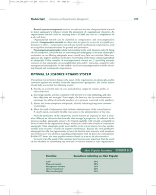 Reward system management involves the selection and use of organizational rewards
to direct salespeople’s behavior toward the attainment of organizational objectives. An
organizational reward could be anything from a $5,000 pay raise to a compliment for
a job well done.
Organizational rewards can be classified as compensation and noncompensation
rewards. Compensation rewards are those that are given in return for acceptable per-
formance or effort. Compensation rewards can include nonfinancial compensation, such
as recognition and opportunities for growth and promotion.
Noncompensation rewards include factors related to the work situation and well- being
of each salesperson. Sales jobs that are interesting and challenging can increase salespeople’s
motivation, as can allowing salespeople some control over their own activities. Sales man-
agers can also improve salesforce motivation by providing performance-enhancing feedback
to salespeople. Other examples of noncompensation rewards are (1) providing adequate
resources so that salespeople can accomplish their jobs and (2) practicing a supportive sales
management leadership style. In this module, the focus is on compensation rewards, includ-
ing financial and nonfinancial compensation.
OPTIMAL SALESFORCE REWARD SYSTEM
The optimal reward system balances the needs of the organization, its salespeople, and its
customers against one another. From the organization’s perspective, the reward system
should help accomplish the following results:
1. Provide an acceptable ratio of costs and salesforce output in volume, profit, or
other objectives.
2. Encourage specific activities consistent with the firm’s overall, marketing, and sales-
force objectives and strategies. For example, the firm may use the reward system to
encourage the selling of particular products or to promote teamwork in the salesforce.
3. Attract and retain competent salespeople, thereby enhancing long-term customer
relationships.
4. Allow the kind of adjustments that facilitate administration of the reward system.
A clearly stated, reasonably flexible plan assists in the administration of the plan.
From the perspective of the salesperson, reward systems are expected to meet a some-
what different set of criteria than from the sales manager’s perspective. As indicated in the
previous module, salespeople expect to be treated equitably, with rewards comparable to
those of others in the organization doing a similar job—and to the rewards of competitors’
salespeople. Most salespeople prefer some stability in the reward system, but they simulta-
neously want incentive rewards for superior performance. Because the most productive
salespeople have the best opportunities to leave the firm for more attractive work situations,
the preferences of the salesforce regarding compensation must be given due consideration.
Exhibit 8.26 shows the most popular incentives based on a survey of sales executives.
In recent years, the needs of the customer have become more important than the needs
of the salesforce in determining the structure of reward systems in sales organizations.
Module Eight Motivation and Reward System Management 217
Most Popular Incentives EXHIBIT 8.2
Incentive Executives Indicating as Most Popular
Cash 58%
Plaques/rewards 30%
Recognition dinners 26%
Leisure trips/travel 26%
Merchandise/gifts 24%
31451_08_ch8_p215-242.qxd 15/03/05 17:11 PM Page 217
 