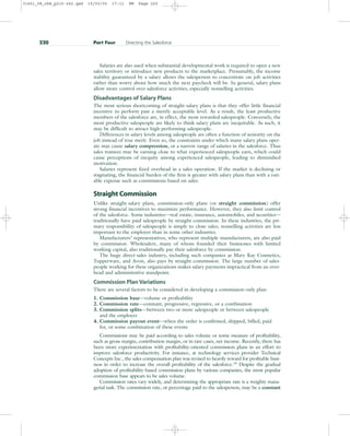 Salaries are also used when substantial developmental work is required to open a new
sales territory or introduce new products to the marketplace. Presumably, the income
stability guaranteed by a salary allows the salesperson to concentrate on job activities
rather than worry about how much the next paycheck will be. In general, salary plans
allow more control over salesforce activities, especially nonselling activities.
Disadvantages of Salary Plans
The most serious shortcoming of straight-salary plans is that they offer little financial
incentive to perform past a merely acceptable level. As a result, the least productive
members of the salesforce are, in effect, the most rewarded salespeople. Conversely, the
most productive salespeople are likely to think salary plans are inequitable. As such, it
may be difficult to attract high-performing salespeople.
Differences in salary levels among salespeople are often a function of seniority on the
job instead of true merit. Even so, the constraints under which many salary plans oper-
ate may cause salary compression, or a narrow range of salaries in the salesforce. Thus
sales trainees may be earning close to what experienced salespeople earn, which could
cause perceptions of inequity among experienced salespeople, leading to diminished
motivation.
Salaries represent fixed overhead in a sales operation. If the market is declining or
stagnating, the financial burden of the firm is greater with salary plans than with a vari-
able expense such as commissions based on sales.
Straight Commission
Unlike straight-salary plans, commission-only plans (or straight commission) offer
strong financial incentives to maximize performance. However, they also limit control
of the salesforce. Some industries—real estate, insurance, automobiles, and securities—
traditionally have paid salespeople by straight commission. In these industries, the pri-
mary responsibility of salespeople is simply to close sales; nonselling activities are less
important to the employer than in some other industries.
Manufacturers’ representatives, who represent multiple manufacturers, are also paid
by commission. Wholesalers, many of whom founded their businesses with limited
working capital, also traditionally pay their salesforce by commission.
The huge direct-sales industry, including such companies as Mary Kay Cosmetics,
Tupperware, and Avon, also pays by straight commission. The large number of sales-
people working for these organizations makes salary payments impractical from an over-
head and administrative standpoint.
Commission Plan Variations
There are several factors to be considered in developing a commission-only plan:
1. Commission base—volume or profitability
2. Commission rate—constant, progressive, regressive, or a combination
3. Commission splits—between two or more salespeople or between salespeople
and the employer
4. Commission payout event—when the order is confirmed, shipped, billed, paid
for, or some combination of these events
Commissions may be paid according to sales volume or some measure of profitability,
such as gross margin, contribution margin, or in rare cases, net income. Recently, there has
been more experimentation with profitability-oriented commission plans in an effort to
improve salesforce productivity. For instance, at technology services provider Technical
Concepts Inc., the sales compensation plan was revised to heavily reward for profitable busi-
ness in order to increase the overall profitability of the salesforce.14 Despite the gradual
adoption of profitability-based commission plans by various companies, the most popular
commission base appears to be sales volume.
Commission rates vary widely, and determining the appropriate rate is a weighty mana-
gerial task. The commission rate, or percentage paid to the salesperson, may be a constant
220 Part Four Directing the Salesforce
31451_08_ch8_p215-242.qxd 15/03/05 17:11 PM Page 220
 