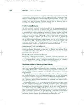 commitment may lead commission salespeople to leave the company if business condi-
tions worsen or sales drop. Or, salespeople may neglect cultivating potentially profitable
long-run customers in favor of easy sales. Another potential problem can arise if com-
missions are not limited by an earnings cap, in that salespeople may earn more than their
managers. Not only do managers resent this outcome, but the salespeople may not
respond to direction from those they exceed in earnings.
Performance Bonuses
The third dimension of current spendable income is the performance bonus, either
group or individual. Both types are prevalent, and some bonus plans combine them.
Bonuses are typically used to direct effort toward relatively short-term objectives, such
as introducing new products, adding new accounts, or reducing accounts receivable.
They may be offered in the form of cash or income equivalents, such as merchandise
or free travel. At Northcoast Duplicating, a dealer of duplicating equipment, top-
performing salespeople’s bonuses come in the way of “bid bucks” for meeting and
exceeding quotas. Once a quarter, the company holds an auction in which salespeople
can bid on anything from flashlights to golf bags with their bid bucks. They have even
included a “Let’s Make a Deal” component to the auction to allow salespeople to trade
their items for mystery gifts.16
Although commissions or salary may be the financial-
compensation base, bonuses are used strictly in a supplementary fashion.
Advantages of Performance Bonuses
One advantage of the performance bonus is that the organization can direct emphasis
to what it considers important in the sales area. In addition, sales emphasis can be
changed from period to period. Bonuses are particularly useful for tying rewards to
accomplishment of objectives.17
Disadvantages of Performance Bonuses
One problem with the performance bonus is that it may be difficult to determine a for-
mula for calculating bonus achievement if the objective is expressed in subjective terms
(e.g., account servicing). Further, if salespeople do not fully support the established
objective, they may not exert additional effort to accomplish the goal.18
Combination Plans (Salary plus Incentive)
The limitations of straight-salary and straight-commission plans have led to increasing
use of plans that feature some combination of salary, commission, and bonus—in other
words, salary plus incentive. Combination pay plans usually feature salary as the major
source of salesperson income. Salary-plus-bonus and salary-plus-commission-plus-bonus
plans are popular.
When properly conceived, combination plans offer a balance of incentive, control,
and enough flexibility to reward important salesforce activities. The most difficult part
of structuring combination plans is determining the financial compensation mix, or
the relative amounts to be paid in salary, commission, and bonus. Exhibit 8.5 enumer-
ates a number of factors related to determining the appropriate ratio of salary to total
financial compensation.19
As indicated in Exhibit 8.5, the compensation mix should be tilted more heavily toward
the salary component when individual salespeople have limited control over their own
performance. When well-established companies rely heavily on advertising to sell their
products in highly competitive markets, the salesforce has less direct control over job out-
comes. Then a salary emphasis is logical. Furthermore, if the provision of customer serv-
ice is crucial as contrasted with maximizing short-term sales volume or if team selling is
used, a compensation mix favoring the salary dimension is appropriate. As suggested in
Exhibit 8.5, conditions contrary to those favorable to a high salary-to-total-compensation
ratio would dictate an emphasis on commissions in the compensation mix.
222 Part Four Directing the Salesforce
31451_08_ch8_p215-242.qxd 15/03/05 17:11 PM Page 222
 