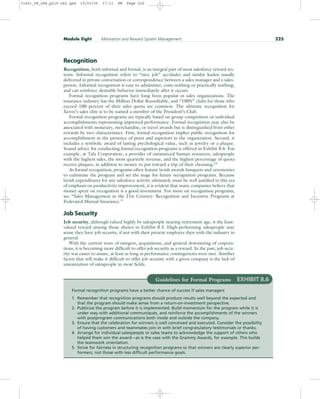 Recognition
Recognition, both informal and formal, is an integral part of most salesforce reward sys-
tems. Informal recognition refers to “nice job” accolades and similar kudos usually
delivered in private conversation or correspondence between a sales manager and a sales-
person. Informal recognition is easy to administer, costs nothing or practically nothing,
and can reinforce desirable behavior immediately after it occurs.
Formal recognition programs have long been popular in sales organizations. The
insurance industry has the Million Dollar Roundtable, and “100%” clubs for those who
exceed 100 percent of their sales quota are common. The ultimate recognition for
Xerox’s sales elite is to be named a member of the President’s Club.
Formal recognition programs are typically based on group competition or individual
accomplishments representing improved performance. Formal recognition may also be
associated with monetary, merchandise, or travel awards but is distinguished from other
rewards by two characteristics. First, formal recognition implies public recognition for
accomplishment in the presence of peers and superiors in the organization. Second, it
includes a symbolic award of lasting psychological value, such as jewelry or a plaque.
Sound advice for conducting formal recognition programs is offered in Exhibit 8.6. For
example, at Talx Corporation, a provider of outsourced human resources, salespeople
with the highest sales, the most quarterly revenue, and the highest percentage of quota
receive plaques, in addition to money to put toward a trip of their choosing.23
As formal recognition, programs often feature lavish awards banquets and ceremonies
to culminate the program and set the stage for future recognition programs. Because
lavish expenditures for any salesforce activity ultimately must be well justified in this era
of emphasis on productivity improvement, it is evident that many companies believe that
money spent on recognition is a good investment. For more on recognition programs,
see “Sales Management in the 21st Century: Recognition and Incentive Programs at
Federated Mutual Insurance.”
Job Security
Job security, although valued highly by salespeople nearing retirement age, is the least-
valued reward among those shown in Exhibit 8.3. High-performing salespeople may
sense they have job security, if not with their present employer then with the industry in
general.
With the current wave of mergers, acquisitions, and general downsizing of corpora-
tions, it is becoming more difficult to offer job security as a reward. In the past, job secu-
rity was easier to assure, at least as long as performance contingencies were met. Another
factor that will make it difficult to offer job security with a given company is the lack of
unionization of salespeople in most fields.
Module Eight Motivation and Reward System Management 225
Guidelines for Formal Programs EXHIBIT 8.6
Formal recognition programs have a better chance of success if sales managers
1. Remember that recognition programs should produce results well beyond the expected and
that the program should make sense from a return-on-investment perspective.
2. Publicize the program before it is implemented. Build momentum for the program while it is
under way with additional communiqués, and reinforce the accomplishments of the winners
with postprogram communications both inside and outside the company.
3. Ensure that the celebration for winners is well conceived and executed. Consider the possibility
of having customers and teammates join in with brief congratulatory testimonials or thanks.
4. Arrange for individual salespeople or sales teams to acknowledge the support of others who
helped them win the award—as is the case with the Grammy Awards, for example. This builds
the teamwork orientation.
5. Strive for fairness in structuring recognition programs so that winners are clearly superior per-
formers, not those with less difficult performance goals.
31451_08_ch8_p215-242.qxd 15/03/05 17:11 PM Page 225
 