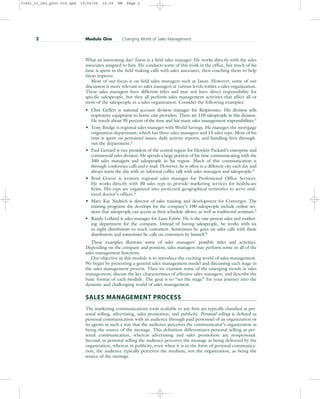 What an interesting day! Jason is a field sales manager. He works directly with the sales
associates assigned to him. He conducts some of this work in the office, but much of his
time is spent in the field making calls with sales associates, then coaching them to help
them improve.
Most of our focus is on field sales managers such as Jason. However, some of our
discussion is more relevant to sales managers at various levels within a sales organization.
These sales managers have different titles and may not have direct responsibility for
specific salespeople, but they all perform sales management activities that affect all or
most of the salespeople in a sales organization. Consider the following examples:
• Clint Geffert is national account division manager for Respironics. His division sells
respiratory equipment to home-care providers. There are 110 salespeople in this division.
He travels about 95 percent of the time and has many sales management responsibilities.1
• Tony Bridge is regional sales manager with World Savings. He manages the mortgage
origination department, which has three sales managers and 15 sales reps. Most of his
time is spent on personnel issues, daily activity reports, and handling fires through-
out the department.2
• Paul Gerrard is vice president of the central region for Hewlett-Packard’s enterprise and
commercial sales division. He spends a large portion of his time communicating with the
340 sales managers and salespeople in his region. Much of this communication is
through conference calls and e-mail. However, he is often in a different city each day and
always starts the day with an informal coffee talk with sales managers and salespeople.3
• Brad Graver is western regional sales manager for Professional Office Services.
He works directly with 30 sales reps to provide marketing services for healthcare
firms. His reps are organized into protected geographical territories to serve mid-
sized doctor’s offices.4
• Mary Kay Nedrich is director of sales training and development for Convergys. The
training programs she develops for the company’s 100 salespeople include online ses-
sions that salespeople can access as their schedule allows, as well as traditional seminars.5
• Randy Lofland is sales manager for Lanx Fabric. He is the one-person sales and market-
ing department for the company. Instead of having salespeople, he works with six
to eight distributors to reach customers. Sometimes he goes on sales calls with these
distributors and sometimes he calls on customers by himself.6
These examples illustrate some of sales managers’ possible titles and activities.
Depending on the company and position, sales managers may perform some or all of the
sales management functions.
Our objective in this module is to introduce the exciting world of sales management.
We begin by presenting a general sales management model and discussing each stage in
the sales management process. Then we examine some of the emerging trends in sales
management, discuss the key characteristics of effective sales managers, and describe the
basic format of each module. The goal is to “set the stage” for your journey into the
dynamic and challenging world of sales management.
SALES MANAGEMENT PROCESS
The marketing communications tools available to any firm are typically classified as per-
sonal selling, advertising, sales promotion, and publicity. Personal selling is defined as
personal communication with an audience through paid personnel of an organization or
its agents in such a way that the audience perceives the communicator’s organization as
being the source of the message. This definition differentiates personal selling as per-
sonal communication, whereas advertising and sales promotion are nonpersonal.
Second, in personal selling the audience perceives the message as being delivered by the
organization, whereas in publicity, even when it is in the form of personal communica-
tion, the audience typically perceives the medium, not the organization, as being the
source of the message.
2 Module One Changing World of Sales Management
31451_01_ch1_p001-016.qxd 15/03/05 15:29 PM Page 2
 