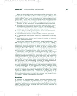 Despite the widespread use of sales contests and the sizable expenditures for them,
very little is known about their true effects. In fact, many contests are held to correct
bad planning and poor sales performance, and others are held with the belief that
contests must have positive effects, despite the difficulty in pinpointing these effects.
There is always a concern about whether sales contests have any lasting value or simply
boost short-term sales. If contests merely pull sales from a future period into the con-
test period, little is gained—and the expenses of running contests can be substantial.
To optimize the use of sales contests, the following guidelines are recommended.31
1. Minimize potential motivation and morale problems by allowing multiple winners.
Salespeople should compete against individual goals and be declared winners if
those goals are met. To increase motivation, base the amount of reward on relative
rank achieved so that those ranking higher receive larger amounts.
2. Recognize that contests will concentrate efforts in specific areas, often at the tem-
porary neglect of other areas. Plan accordingly.
3. Consider the positive effects of including nonselling personnel in sales contests.
4. Use variety as a basic element of sales contests. Vary timing, duration, themes, and
rewards.
5. Ensure that sales contest objectives are clear, realistically attainable, and quantifiable
to allow performance assessment.
Contests can be implemented to achieve a variety of objectives. For instance, when
NBC wanted to stimulate local ad sales for its coverage of the Olympics in Athens it
sponsored a three-week sales contest at Mediacom Communications Corp entitled “Go
For the Gold.” Salespeople earned points by signing deals with new clients or expand-
ing agreements with existing advertisers that bought ads for NBC Cable’s coverage of
the Olympics. Trips to New York or Los Angeles were awarded to three gold prize win-
ners, while 10 silver prize winners each won a trip to the Cable Television Advertising
Bureau conference in Chicago. Bronze prize winners received NBC premiums.32
Companies such as Sales Driver (http:/
/www.salesdriver.com) have made it easier to
implement sales contests. This company provides a Web-based application that allows
managers to develop a contest tailored to their needs in as little as 20 to 30 minutes.
Salespeople view contest details and receive contest updates via the Web. Sales managers
can monitor individual and group sales results and make updates to the contest at any
time. Salespeople are awarded DriverDollars based on their performance during the
contest period. This currency can be used to redeem rewards from the Sales Driver cat-
alog that contains 1,200 different rewards. Salespeople can choose from top brand-
name housewares, electronics, luxury goods, sports, travel, and more.33
It is hard to design a sales contest that will maximally motivate every member of the sales-
force. One study found that salesperson contest design preferences for goal type, number
of winners, contest duration, and award value may vary by individual, supervisory, and sales
setting characteristics.34 It is even more difficult to measure precisely the effectiveness of
most sales contests. One survey found that the most difficult challenge involved in running
a contest was measuring results, followed by administering the program.35
Even so, sales
contests will doubtlessly continue to be a commonly used tool. By following the five
guidelines previously mentioned, sales managers can improve the odds of making justifi-
able investments in sales contests. For more on sales contests, see “Sales Management in the
21st Century: Use of Sales Contests at Allied Office Products.”
Equal Pay
In addition to the motivational aspects of equity in financial compensation systems,
there is a legal responsibility to ensure that salespeople are paid on an equitable basis.
The Equal Pay Act, mentioned in Module 5, requires that equal pay be given for jobs
requiring the same skills, efforts, responsibilities, and working conditions. Furthermore,
research shows that rewarding salespeople fairly leads to increased motivation and
improved job performance.36
Module Eight Motivation and Reward System Management 229
31451_08_ch8_p215-242.qxd 15/03/05 17:12 PM Page 229
 