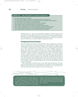 spending power as a result of an international assignment. They also point out the
importance of tying a deployment plan to the sales growth strategy and specifying the
particulars of the job before addressing compensation issues.51
Exhibit 8.952
provides a
list of “dos and don’ts” for developing global compensation that comes from experience
gained by IBM when it revamped its global compensation scheme.
Changing the Reward System
The need to change the salesforce reward system for a given company may arise period-
ically as companies strive for improved performance and productivity. Changes in sales
compensation are often made to bring the salesforce more in line with a shift in strategy
or to maximize corporate resources. If the current plan is confusing, offers little choice,
fails to drive organizational cultural initiatives, or results in unhappy salespeople, it
likewise may be time for a change. When Dive Rite, a seller of diving equipment to
independent retailers, found that it was not getting the incremental gains that it desired,
it decided to change its salesforce compensation system. Thus, it rearranged its bonus
structure to improve motivation. It switched from rewarding the one rep who shipped
the most goods, to paying out extra cash on sales orders. No longer did reps have to
worry that their bonus was in jeopardy if, for example, the manufacturer did not ship on
time. The change has created a happier salesforce, one that is now meeting its weekly and
monthly goals.53
Reward systems should be closely monitored and should be changed
when conditions warrant. A situation similar to the one in “An Ethical Dilemma” may
warrant consideration.
Minor adjustments in reward systems can be made relatively painlessly, and some-
times even pleasurably, for all concerned parties. For example, the sales manager might
plan three sales contests this year instead of the customary two, or could announce a
cash bonus instead of a trip to Acapulco for those who make quota.
232 Part Four Directing the Salesforce
EXHIBIT 8.9 DOs AND DON’Ts of Global Compensation
• Do involve reps from key countries
• Do allow local managers to decide the mix between base and incentive pay
• Do use consistent performance measures (results paid for) and emphasis on each measure
• Do allow local countries flexibility in implementation
• Do use consistent communication and training themes worldwide
• Don’t design the plan centrally and dictate to local countries
• Don’t create a similar framework for jobs with different responsibilities
• Don’t require consistency on every performance measure within the incentive plan
• Don’t assume cultural differences can be managed through the incentive plan
• Don’t proceed without the support of senior sales executives worldwide
You have been hired by a copier supply com-
pany to replace their sales manager. Although it
is a small company, its salesforce has always
performed well, allowing it to hold its own
against much larger competitors. The former
sales manager had a unique way of motivating his
salesforce. Each year all salespeople were rank
ordered, and the bottom three performers were
fired, despite having performed very profitably
for the company. Will you change this system?
Why or why not?
a n e t h i c a l d i l e m m a
31451_08_ch8_p215-242.qxd 15/03/05 17:12 PM Page 232
 