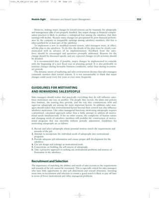 However, making major changes in reward systems can be traumatic for salespeople
and management alike if not properly handled. Any major change in financial compen-
sation practices is likely to produce a widespread fear among the salesforce that their
earnings will decline. Because many changes are precipitated by poor financial perform-
ance by the company or inequitable earnings among salesforce members, this fear is
often justified for at least part of the salesforce.
To implement a new or modified reward system, sales managers must, in effect,
sell the plan to the salesforce. To do this, the details of the plan must be clearly com-
municated well in advance of its implementation. Feedback from the sales-
force should be encouraged and questions promptly addressed. Reasons for the
change should be discussed openly, and any expected changes in job activities should
be detailed.
It is recommended that, if possible, major changes be implemented to coincide
with the beginning of a new fiscal year or planning period. It is also preferable to
institute changes during favorable business conditions, rather than during recession-
ary periods.
The dynamic nature of marketing and sales environments dictates that sales managers
constantly monitor their reward systems. It is not unreasonable to think that major
changes could occur every few years or even more frequently.
GUIDELINES FOR MOTIVATING
AND REWARDING SALESPEOPLE
Sales managers should realize that practically everything they do will influence sales-
force motivation one way or another. The people they recruit, the plans and policies
they institute, the training they provide, and the way they communicate with and
supervise salespeople are among the more important factors. In addition, sales man-
agers should realize that environmental factors beyond their control may also influence
salesforce motivation. Like other managerial functions, motivating salespeople requires
a prioritized, calculated approach rather than a futile attempt to address all motiva-
tional needs simultaneously. If for no other reason, the complexity of human nature
and changing needs of salesforce members will prohibit the construction of motiva-
tional programs that run smoothly without periodic adjustment. Guidelines for
motivating salespeople are as follows:
1. Recruit and select salespeople whose personal motives match the requirements and
rewards of the job.
2. Attempt to incorporate the individual needs of salespeople into motivational
programs.
3. Provide adequate job information and ensure proper skill development for the
salesforce.
4. Use job design and redesign as motivational tools.
5. Concentrate on building the self-esteem of salespeople.
6. Take a proactive approach to seeking out motivational problems and sources of
frustration in the salesforce.
Recruitment and Selection
The importance of matching the abilities and needs of sales recruits to the requirements
and rewards of the job cannot be overstated. This is especially critical for sales managers
who have little opportunity to alter job dimensions and reward structures. Investing
more time in recruitment and selection to ensure a good match is likely to pay off later
in terms of fewer motivational and other managerial problems.
Module Eight Motivation and Reward System Management 233
31451_08_ch8_p215-242.qxd 15/03/05 17:12 PM Page 233
 