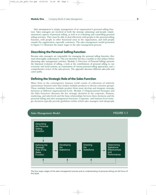Sales management is simply management of an organization’s personal selling func-
tion. Sales managers are involved in both the strategy (planning) and people (imple-
mentation) aspects of personal selling, as well as in evaluating and controlling personal
selling activities. They must be able to deal effectively with people in the personal selling
function, with people in other functional areas in the organization, and with people
outside the organization, especially customers. The sales management model presented
in Figure 1.1 illustrates the major stages in the sales management process.
Describing the Personal Selling Function
Because sales managers are responsible for managing the personal selling function, they
must thoroughly understand it. This text therefore devotes a module to that subject before
discussing sales management activities. Module 2 (Overview of Personal Selling) presents
the historical evolution of selling, a look at the contributions of personal selling to our
economic and social systems, an examination of various personal selling approaches, and a
comprehensive review of the sales process. The appendix discusses different sales jobs and
career paths.
Defining the Strategic Role of the Sales Function
Many firms in the contemporary business world consist of collections of relatively
autonomous business units that market multiple products to diverse customer groups.
These multiple-business, multiple-product firms must develop and integrate strategic
decisions at different organizational levels. Module 3 (Organizational Strategies and
the Sales Function) discusses the key strategic decisions at the corporate, business,
marketing, and sales levels and the basic relationships between these decisions and the
personal selling and sales management functions. Corporate- and business-level strate-
gic decisions typically provide guidelines within which sales managers and salespeople
Module One Changing World of Sales Management 3
Describing
the Personal
Selling
Function
Defining the
Strategic
Role of the
Sales
Function
Determining
Salesforce
Effectiveness
and
Performance
Developing
the
Salesforce
Directing
the
Salesforce
Sales Management Model FIGURE 1.1
The four major stages of the sales management process and an understanding of personal selling are the focus of
this book.
31451_01_ch1_p001-016.qxd 15/03/05 15:29 PM Page 3
 