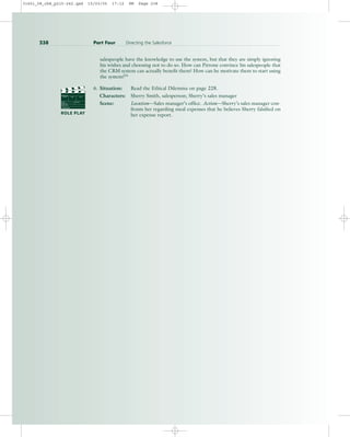 salespeople have the knowledge to use the system, but that they are simply ignoring
his wishes and choosing not to do so. How can Pirrone convince his salespeople that
the CRM system can actually benefit them? How can he motivate them to start using
the system?55
6. Situation: Read the Ethical Dilemma on page 228.
Characters: Sherry Smith, salesperson; Sherry’s sales manager
Scene: Location—Sales manager’s office. Action—Sherry’s sales manager con-
fronts her regarding meal expenses that he believes Sherry falsified on
her expense report.
238 Part Four Directing the Salesforce
PROD. NO
SCENE TAKE ROLL
SOUND
DATE
PROD CO.
DIRECTOR
CAMERAMAN
ROLE PLAY
31451_08_ch8_p215-242.qxd 15/03/05 17:12 PM Page 238
 