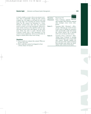 to land a similar account. Given my present terri-
tory, that is impossible. Doug has this contest
wrapped up. He might as well grab his mitt and
pack his bags—he’s heading for fantasy baseball
camp.”As the contest was drawing to a close,
Herman noticed that sales had not increased
nearly as much as he had anticipated. Moreover,
most of the women in the salesforce did not sig-
nificantly increase their sales figures. In fact, they
were about the same as usual. Herman knew
Coleman would want a full assessment of the
contest on its completion. As he sat at his desk, he
began to think about what went wrong.
Questions
1. How would you evaluate this contest? What are
its pros and cons?
2. How could this contest be designed to have
a better chance of success?
Situation: Read Case 8.2.
Characters: Vince Coleman, national
sales manager; Bob Herman, regional
sales manager; Larry Lynn, sales-
person
Scene 1: Location—Bob Herman’s office.
Action—Herman got word of Larry
Lynn’s tactic of taking on customers
with questionable credit risk during
the contest period. He is meeting
with Larry to discuss these tactics.
Scene 2: Location—Vince Coleman’s office.
Action—Vince Coleman is meeting
with Bob Herman to get a recap of his
sales contest. Herman explains the
pros and cons of the contest. Coleman
then provides some advice for devel-
oping a sales contest in the future.
Module Eight Motivation and Reward System Management 241
PROD. NO
SCENE TAKE ROLL
SOUND
DATE
PROD CO.
DIRECTOR
CAMERAMAN
ROLE PLAY
31451_08_ch8_p215-242.qxd 15/03/05 17:12 PM Page 241
 