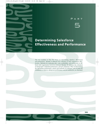 P a r t
5
Determining Salesforce
Effectiveness and Performance
The two modules in Part Five focus on determining salesforce effectiveness
and performance. Module 9 addresses the evaluation of sales organization effec-
tiveness. Methods for analyzing sales, costs, profitability, and productivity at dif-
ferent sales organization levels are reviewed. Module 10 addresses the evaluation
of salespeople’s individual performance and job satisfaction. Ways of determining
the appropriate performance criteria and methods of evaluation, and of using the
evaluations to improve salesperson performance and job satisfaction, are discussed.
243
31451_09_ch9_p243-270.qxd 15/03/05 20:38 PM Page 243
 