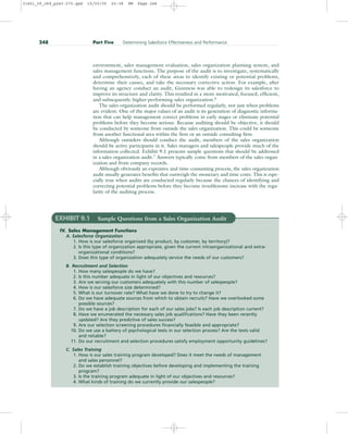 environment, sales management evaluation, sales organization planning system, and
sales management functions. The purpose of the audit is to investigate, systematically
and comprehensively, each of these areas to identify existing or potential problems,
determine their causes, and take the necessary corrective action. For example, after
having an agency conduct an audit, Guinness was able to redesign its salesforce to
improve its structure and clarity. This resulted in a more motivated, focused, efficient,
and subsequently higher-performing sales organization.6
The sales organization audit should be performed regularly, not just when problems
are evident. One of the major values of an audit is its generation of diagnostic informa-
tion that can help management correct problems in early stages or eliminate potential
problems before they become serious. Because auditing should be objective, it should
be conducted by someone from outside the sales organization. This could be someone
from another functional area within the firm or an outside consulting firm.
Although outsiders should conduct the audit, members of the sales organization
should be active participants in it. Sales managers and salespeople provide much of the
information collected. Exhibit 9.1 presents sample questions that should be addressed
in a sales organization audit.7
Answers typically come from members of the sales organ-
ization and from company records.
Although obviously an expensive and time-consuming process, the sales organization
audit usually generates benefits that outweigh the monetary and time costs. This is espe-
cially true when audits are conducted regularly because the chances of identifying and
correcting potential problems before they become troublesome increase with the regu-
larity of the auditing process.
248 Part Five Determining Salesforce Effectiveness and Performance
EXHIBIT 9.1 Sample Questions from a Sales Organization Audit
IV. Sales Management Functions
A. Salesforce Organization
1. How is our salesforce organized (by product, by customer, by territory)?
2. Is this type of organization appropriate, given the current intraorganizational and extra-
organizational conditions?
3. Does this type of organization adequately service the needs of our customers?
B. Recruitment and Selection
1. How many salespeople do we have?
2. Is this number adequate in light of our objectives and resources?
3. Are we serving our customers adequately with this number of salespeople?
4. How is our salesforce size determined?
5. What is our turnover rate? What have we done to try to change it?
6. Do we have adequate sources from which to obtain recruits? Have we overlooked some
possible sources?
7. Do we have a job description for each of our sales jobs? Is each job description current?
8. Have we enumerated the necessary sales job qualifications? Have they been recently
updated? Are they predictive of sales success?
9. Are our selection screening procedures financially feasible and appropriate?
10. Do we use a battery of psychological tests in our selection process? Are the tests valid
and reliable?
11. Do our recruitment and selection procedures satisfy employment opportunity guidelines?
C. Sales Training
1. How is our sales training program developed? Does it meet the needs of management
and sales personnel?
2. Do we establish training objectives before developing and implementing the training
program?
3. Is the training program adequate in light of our objectives and resources?
4. What kinds of training do we currently provide our salespeople?
31451_09_ch9_p243-270.qxd 15/03/05 20:38 PM Page 248
 