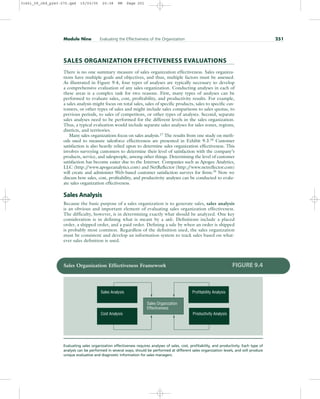 SALES ORGANIZATION EFFECTIVENESS EVALUATIONS
There is no one summary measure of sales organization effectiveness. Sales organiza-
tions have multiple goals and objectives, and thus, multiple factors must be assessed.
As illustrated in Figure 9.4, four types of analyses are typically necessary to develop
a comprehensive evaluation of any sales organization. Conducting analyses in each of
these areas is a complex task for two reasons. First, many types of analyses can be
performed to evaluate sales, cost, profitability, and productivity results. For example,
a sales analysis might focus on total sales, sales of specific products, sales to specific cus-
tomers, or other types of sales and might include sales comparisons to sales quotas, to
previous periods, to sales of competitors, or other types of analyses. Second, separate
sales analyses need to be performed for the different levels in the sales organization.
Thus, a typical evaluation would include separate sales analyses for sales zones, regions,
districts, and territories.
Many sales organizations focus on sales analysis.17 The results from one study on meth-
ods used to measure salesforce effectiveness are presented in Exhibit 9.3.18 Customer
satisfaction is also heavily relied upon to determine sales organization effectiveness. This
involves surveying customers to determine their level of satisfaction with the company’s
products, service, and salespeople, among other things. Determining the level of customer
satisfaction has become easier due to the Internet. Companies such as Apogee Analytics,
LLC (http:/
/www.apogeeanalytics.com) and NetReflector (http:/
/www.netreflector.com)
will create and administer Web-based customer satisfaction surveys for firms.19
Now we
discuss how sales, cost, profitability, and productivity analyses can be conducted to evalu-
ate sales organization effectiveness.
Sales Analysis
Because the basic purpose of a sales organization is to generate sales, sales analysis
is an obvious and important element of evaluating sales organization effectiveness.
The difficulty, however, is in determining exactly what should be analyzed. One key
consideration is in defining what is meant by a sale. Definitions include a placed
order, a shipped order, and a paid order. Defining a sale by when an order is shipped
is probably most common. Regardless of the definition used, the sales organization
must be consistent and develop an information system to track sales based on what-
ever sales definition is used.
Module Nine Evaluating the Effectiveness of the Organization 251
Sales Analysis
Sales Organization
Effectiveness
Cost Analysis Productivity Analysis
Profitability Analysis
Sales Organization Effectiveness Framework FIGURE 9.4
Evaluating sales organization effectiveness requires analyses of sales, cost, profitability, and productivity. Each type of
analysis can be performed in several ways, should be performed at different sales organization levels, and will produce
unique evaluative and diagnostic information for sales managers.
31451_09_ch9_p243-270.qxd 15/03/05 20:38 PM Page 251
 