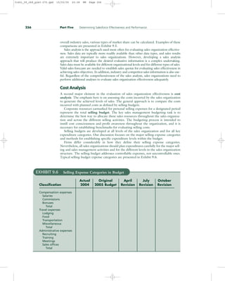 overall industry sales, various types of market share can be calculated. Examples of these
comparisons are presented in Exhibit 9.5.
Sales analysis is the approach used most often for evaluating sales organization effective-
ness. Sales data are typically more readily available than other data types, and sales results
are extremely important to sales organizations. However, developing a sales analysis
approach that will produce the desired evaluative information is a complex undertaking.
Sales data must be available for different organizational levels and for different types of sales.
Valid sales forecasts are needed to establish sales quotas for evaluating sales effectiveness in
achieving sales objectives. In addition, industry and competitor sales information is also use-
ful. Regardless of the comprehensiveness of the sales analysis, sales organizations need to
perform additional analyses to evaluate sales organization effectiveness adequately.
Cost Analysis
A second major element in the evaluation of sales organization effectiveness is cost
analysis. The emphasis here is on assessing the costs incurred by the sales organization
to generate the achieved levels of sales. The general approach is to compare the costs
incurred with planned costs as defined by selling budgets.
Corporate resources earmarked for personal selling expenses for a designated period
represent the total selling budget. The key sales management budgeting task is to
determine the best way to allocate these sales resources throughout the sales organiza-
tion and across the different selling activities. The budgeting process is intended to
instill cost consciousness and profit awareness throughout the organization, and it is
necessary for establishing benchmarks for evaluating selling costs.
Selling budgets are developed at all levels of the sales organization and for all key
expenditure categories. Our discussion focuses on the major selling expense categories
and methods for establishing specific expenditure levels within the budget.
Firms differ considerably in how they define their selling expense categories.
Nevertheless, all sales organizations should plan expenditures carefully for the major sell-
ing and sales management activities and for the different levels in the sales organization
structure. The selling budget addresses controllable expenses, not uncontrollable ones.
Typical selling budget expense categories are presented in Exhibit 9.6.
256 Part Five Determining Salesforce Effectiveness and Performance
EXHIBIT 9.6 Selling Expense Categories in Budget
Actual Original April July October
Classification 2004 2005 Budget Revision Revision Revision
Compensation expenses
Salaries
Commissions
Bonuses
Total
Travel expenses
Lodging
Food
Transportation
Miscellaneous
Total
Administrative expenses
Recruiting
Training
Meetings
Sales offices
Total
31451_09_ch9_p243-270.qxd 15/03/05 20:38 PM Page 256
 