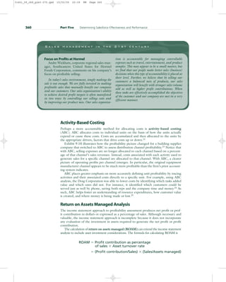 Activity-Based Costing
Perhaps a more accountable method for allocating costs is activity-based costing
(ABC). ABC allocates costs to individual units on the basis of how the units actually
expend or cause these costs. Costs are accumulated and then allocated to the units by
the appropriate drivers, factors that drive costs up or down.22
Exhibit 9.10 illustrates how the profitability picture changed for a building supplies
company that switched to ABC to assess distribution channel profitability.23
Notice that
with ABC, selling expenses are no longer allocated to each channel based on a percent-
age of that channel’s sales revenues. Instead, costs associated with each activity used to
generate sales for a specific channel are allocated to that channel. With ABC, a clearer
picture of operating profits per channel emerges. In particular, the original equipment
manufacturer channel appears to be much more profitable than the firm’s prior account-
ing system indicates.
ABC places greater emphasis on more accurately defining unit profitability by tracing
activities and their associated costs directly to a specific unit. For example, using ABC
analysis, the Doig Corporation was able to lower costs by identifying which tasks added
value and which ones did not. For instance, it identified which customers could be
served just as well by phone, saving both reps and the company time and money.24
As
such, ABC helps foster an understanding of resource expenditures, how customer value
is created, and where money is being made or lost.25
Return on Assets Managed Analysis
The income statement approach to profitability assessment produces net profit or prof-
it contribution in dollars or expressed as a percentage of sales. Although necessary and
valuable, the income statement approach is incomplete because it does not incorporate
any evaluation of the investment in assets required to generate the net profit or profit
contribution.
The calculation of return on assets managed (ROAM) can extend the income statement
analysis to include asset investment considerations. The formula for calculating ROAM is
ROAM  Profit contribution as percentage
of sales  Asset turnover rate
 (Profit contribution/Sales)  (Sales/Assets managed)
260 Part Five Determining Salesforce Effectiveness and Performance
S a l e s m a n a g e m e n t i n t h e 2 1 s t c e n t u r y
Focus on Profits at Hormel
Andre Wickham, corporate regional sales man-
ager, Southeastern United States for Hormel
Foods Corporation, comments on his company’s
focus on profitable selling:
In today’s sales environment, simply making the
sale is not enough. We are fully invested in making
profitable sales that mutually benefit our company
and our customers. Our sales organization’s ability
to achieve desired profit targets is often manifested
in two ways: by controlling our selling costs and
by improving our product mix. Our sales organiza-
tion is accountable for managing controllable
expenses such as travel, entertainment, and product
samples. This may appear to be a small matter, but
we find that our people make better sales (business)
decisions when this type of accountability is placed at
their level. Further, we believe that by selling our
customers a balanced mix of products, our sales
organization will benefit with stronger sales volume
sold as well as higher profit contributions. When
these tasks are effectively accomplished the objectives
of the customer and our company are met in a very
efficient manner.
31451_09_ch9_p243-270.qxd 15/03/05 20:39 PM Page 260
 