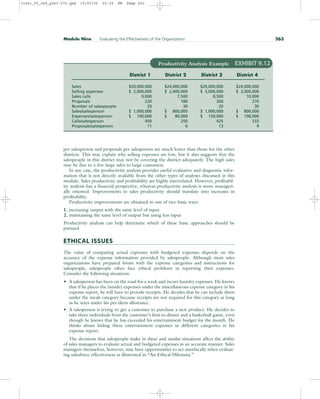 per salesperson and proposals per salesperson are much lower than those for the other
districts. This may explain why selling expenses are low, but it also suggests that the
salespeople in this district may not be covering the district adequately. The high sales
may be due to a few large sales to large customers.
In any case, the productivity analysis provides useful evaluative and diagnostic infor-
mation that is not directly available from the other types of analyses discussed in this
module. Sales productivity and profitability are highly interrelated. However, profitabil-
ity analysis has a financial perspective, whereas productivity analysis is more manageri-
ally oriented. Improvements in sales productivity should translate into increases in
profitability.
Productivity improvements are obtained in one of two basic ways:
1. increasing output with the same level of input
2. maintaining the same level of output but using less input
Productivity analysis can help determine which of these basic approaches should be
pursued.
ETHICAL ISSUES
The value of comparing actual expenses with budgeted expenses depends on the
accuracy of the expense information provided by salespeople. Although most sales
organizations have prepared forms with the expense categories and instructions for
salespeople, salespeople often face ethical problems in reporting their expenses.
Consider the following situations:
• A salesperson has been on the road for a week and incurs laundry expenses. He knows
that if he places the laundry expenses under the miscellaneous expense category in his
expense report, he will have to provide receipts. He decides that he can include them
under the meals category because receipts are not required for this category as long
as he stays under his per-diem allowance.
• A salesperson is trying to get a customer to purchase a new product. He decides to
take three individuals from the customer’s firm to dinner and a basketball game, even
though he knows that he has exceeded his entertainment budget for the month. He
thinks about hiding these entertainment expenses in different categories in his
expense report.
The decisions that salespeople make in these and similar situations affect the ability
of sales managers to evaluate actual and budgeted expenses in an accurate manner. Sales
managers themselves, however, may have opportunities to act unethically when evaluat-
ing salesforce effectiveness as illustrated in “An Ethical Dilemma.”
Module Nine Evaluating the Effectiveness of the Organization 263
Productivity Analysis Example EXHIBIT 9.12
District 1 District 2 District 3 District 4
Sales $20,000,000 $24,000,000 $20,000,000 $24,000,000
Selling expenses $ 2,000,000 $ 2,400,000 $ 3,000,000 $ 3,000,000
Sales calls 9,000 7,500 8,500 10,000
Proposals 220 180 260 270
Number of salespeople 20 30 20 30
Sales/salesperson $ 1,000,000 $ 800,000 $ 1,000,000 $ 800,000
Expenses/salesperson $ 100,000 $ 80,000 $ 150,000 $ 100,000
Calls/salesperson 450 250 425 333
Proposals/salesperson 11 6 13 9
31451_09_ch9_p243-270.qxd 15/03/05 20:39 PM Page 263
 