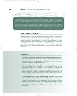 SUMMARY
1. Differentiate between sales organization effectiveness and salesperson perform-
ance. Sales organization effectiveness is a summary evaluation of the overall success
of a sales organization in meeting its goals and objectives in total and at different
organizational levels. By contrast, salesperson performance is a function of individual
salesperson performance in individual situations.
2. Define a sales organization audit and discuss how it should be conducted. The
most comprehensive type of evaluation is a sales organization audit, which is
a systematic assessment of all aspects of a sales organization. The major areas
included in the audit are sales organization environment, sales management evalua-
tion, sales organization planning system, and sales management functions. The audit
should be conducted regularly by individuals outside the sales organization. It is
intended to identify existing or potential problems early so that corrective action can
be taken before the problems become serious.
3. Define benchmarking and discuss how it should be conducted. Benchmarking
is an ongoing measurement and analysis process that compares an organization’s
current operating practices with the “best practices” used by world-class organi-
zations. It involves identifying the sales organization processes to be benchmarked
and whom to benchmark, collecting data on the benchmarked firm, analyzing
performance gaps and communicating them to the salesforce, and establishing
goals and implementing plans. Its purpose is to improve processes to improve
performance.
264 Part Five Determining Salesforce Effectiveness and Performance
CONCLUDING COMMENTS
As is obvious from the discussion in this module, there is no easy way to evaluate the
effectiveness of a sales organization. Our recommendation is to perform separate analy-
ses of sales, costs, profitability, and productivity to assess different aspects of sales organ-
ization effectiveness. In addition, salesperson performance, which is discussed in the next
module, must also be evaluated and considered. Each type of analysis offers a piece of the
puzzle. Sales managers must put these pieces together for comprehensive evaluations.
The objective underlying each of the analyses is to be able to evaluate effectiveness,
identify problem areas, and use this information to improve future sales organization
effectiveness.
As regional sales manager for International
Enterprises, Janice has been passed over several
times for a promotion. Although her region per-
forms as well as others within the company, she
believes she may be getting overlooked because
she is female. She has been told that if her region
ranks above the other regions in the company in
terms of effectiveness (based on sales, costs, prof-
itability, productivity) this year that she will finally
get her promotion. To ensure that her salesforce
fares well, Janice is considering doing a little “cre-
ative bookkeeping.” She reasons that her salesforce
might look a little more effective than it actually is,
but no harm will be done, and she will finally get
the promotion the company owes her. If you were
Janice, what would you do and why?
a n e t h i c a l d i l e m m a
31451_09_ch9_p243-270.qxd 15/03/05 20:39 PM Page 264
 