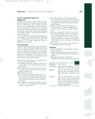 Case 9.2: Induplicate Copiers,Inc.
Background
Induplicate Copiers, Inc., manufactures and mar-
kets photocopiers. The company operates through-
out the United States and is divided into four
regions, each consisting of four districts with a dis-
trict sales manager in charge of each. A regional
sales manager is assigned ultimate responsibility for
each region. The company manufactures its copiers
in San Diego, California, and ships them directly to
regional warehouses.
For the most part, salespeople at Induplicate are
well qualified and experienced. All its salespeople
have a college degree, and several have prior sales
experience. The average salesperson tenure at
Induplicate is seven years.
Current Situation
Despite competing with major copier manufactur-
ers such as Xerox and Minolta, Induplicate has done
well. It continues to produce some of the most
innovative and advanced machines on the market.
However, Induplicate’s president, Alicia Doubleit,
believes that the company can do much better. The
following is a conversation she recently had with her
national sales manager, Rich Getmore:
Alicia: I believe that the key to our growth lies in
having a successful salesforce.
Rich: Absolutely. We have made great strides over
the past three years, consistently increasing our
sales volume.
Alicia: Sales growth is a must. However, we need
to measure up to the performance of our com-
petition in other ways.
Rich: What do you mean?
Alicia: If we want to reach the top, we have to
have a salesforce that performs like those at the
top. How convenient and quick is our service?
How long does it take from order to delivery
and setup?
Rich: I suppose we could always improve our serv-
ice. However, our salespeople are well qualified
and do a competent job.
Alicia: What about our user training program?
Can it be made more convenient for customers?
Is it possible to accomplish it more quickly and
less expensively without sacrificing the quality
of the training?
Rich: We seem to be doing okay in this area.
There haven’t been a lot of complaints that I
am aware of, so I assume everything is going
well.
Alicia: If we are going to be the best, we have to
have the best salesforce. Rich, I’m counting on
you to lead our salesforce to the top. I can’t
stress how important it is for us to have a high
performing salesforce. I’d like to meet with you
in two weeks to discuss your plan for addressing
these issues.
Rich: Perhaps it’s time to take a closer look at our
sales organization. I’ll do my best.
Questions
1. How could Rich use benchmarking to address
Alicia’s concerns?
2. Outline a benchmarking study that could be
used to help make Induplicate’s salesforce more
effective.
3. What else can be done to ensure that
Induplicate’s salesforce is performing effectively?
Situation: Read Case 9.2.
Characters: Alicia Doubleit, president;
Rich Getmore, national sales manager
Scene 1: Location—Getmore’s office. Action—
Role play the conversation between
Alicia and Rich as outlined in the
case.
Scene 2: Location—Alicia’s office, two weeks
later. Action—Rich is meeting with
Alicia to discuss his plan for improv-
ing the sales organization. He out-
lines his plan and Alicia provides her
thoughts regarding it.
Module Nine Evaluating the Effectiveness of the Organization 269
PROD. NO
SCENE TAKE ROLL
SOUND
DATE
PROD CO.
DIRECTOR
CAMERAMAN
ROLE PLAY
31451_09_ch9_p243-270.qxd 15/03/05 20:39 PM Page 269
 