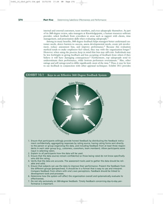 internal and external customers, team members, and even salespeople themselves. As part
of its 360-degree review, sales managers at Knowledgepoint, a human resources software
provider, solicit feedback from coworkers in areas such as rapport with clients, time
management, and presentation skills when evaluating salespeople.3
Among its many benefits, 360-degree feedback helps managers better understand cus-
tomer needs, detect barriers to success, assess developmental needs, create job involve-
ment, reduce assessment bias, and improve performance.4
Because this evaluation
method tends to make employees feel valued, they stay with the organization longer.5
However, when using the process, keep in mind that bias may still exist. Individuals may
be less forthright in giving feedback and less accepting of feedback from others if they
believe it will have damaging consequences.6
Furthermore, top salespeople tend to
underestimate their performance, while bottom performers overestimate.7
Also, other
ratings and self-ratings tend to differ significantly most of the time.8
Thus, it may be best
to use feedback in conjunction with other appraisal techniques. Exhibit 10.1 provides
274 Part Five Determining Salesforce Effectiveness and Performance
Salesperson
E
x
t
e
r
n
a
l
Customers Internal
C
u
s
t
o
m
e
r
s
O
n
e
s
e
l
f
Sales Manager
T
e
a
m
M
e
m
b
e
r
s
Evaluation
Evaluation
Evaluation
E
v
a
l
u
a
t
i
o
n
Evaluation
EXHIBIT 10.1 Keys to an Effective 360-Degree Feedback System
1. Ensure that participants willingly provide honest feedback by distributing the feedback instru-
ment confidentially, aggregating responses by rating source, having rating forms sent directly
to the person or group organizing the data, and including feedback from at least three respon-
dents in each rater group (e.g., customers, coworkers, team members). Allow participants some
input in selecting raters.
2. Explain to all participants how the data will be used.
3. Ensure that the data sources remain confidential so those being rated do not know specifically
who did the rating.
4. Verify that the data are accurate. The assessment tools used to gather the data should be reli-
able and valid.
5. Ensure that subjects can use the data to improve their performance. Present the feedback from
the different groups (perspectives). It should be in a format that is easy to use and interpret.
Compare feedback from others with one’s own perceptions. Feedback should be linked to
development tools and processes.
6. Determine how the system will affect the organization overall and systematically evaluate its
effectiveness.
7. Do not rely exclusively on 360-degree feedback. Timely feedback concerning day-to-day per-
formance is important.
31451_10_ch10_p271-304.qxd 15/03/05 17:28 PM Page 274
 