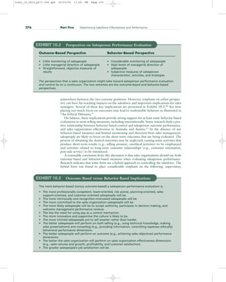 somewhere between the two extreme positions. However, emphasis on either perspec-
tive can have far-reaching impacts on the salesforce and important implications for sales
managers. Several of these key implications are presented in Exhibit 10.3.20
See how
placing too much focus on outcomes may lead to undesirable behavior as illustrated in
“An Ethical Dilemma.”
On balance, these implications provide strong support for at least some behavior-based
evaluations in most selling situations, including internationally. Some research finds a pos-
itive relationship between behavior-based control and salesperson outcome performance,
and sales organization effectiveness in Australia and Austria.21
In the absence of any
behavior-based measures and limited monitoring and direction from sales management,
salespeople are likely to focus on the short-term outcomes that are being evaluated. The
process of obtaining the desired outcomes may be neglected, causing some activities that
produce short-term results (e.g., selling pressure, unethical activities) to be emphasized
and activities related to long-term customer relationships (e.g., customer orientation,
post-sale service) to be minimized.
A reasonable conclusion from this discussion is that sales organizations should use both
outcome-based and behavior-based measures when evaluating salesperson performance.
Research indicates that some firms use a hybrid approach to controlling the salesforce. The
hybrid form was found to place considerable emphasis on the following: supervision;
276 Part Five Determining Salesforce Effectiveness and Performance
EXHIBIT 10.2 Perspectives on Salesperson Performance Evaluation
Outcome-Based Perspective Behavior-Based Perspective
• Little monitoring of salespeople • Considerable monitoring of salespeople
• Little managerial direction of salespeople • High levels of managerial direction of
• Straightforward, objective measures of salespeople
results • Subjective measures of salesperson
characteristics, activities, and strategies
The perspectives that a sales organization might take toward salesperson performance evaluation
and control lie on a continuum. The two extremes are the outcome-based and behavior-based
perspectives.
EXHIBIT 10.3 Outcome-Based versus Behavior-Based Implications
The more behavior-based (versus outcome-based) a salesperson performance evaluation is,
• The more professionally competent, team-oriented, risk averse, planning-oriented, sales
support-oriented, and customer-oriented salespeople will be.
• The more intrinsically and recognition-motivated salespeople will be.
• The more committed to the sales organization salespeople will be.
• The more likely salespeople will be to accept authority, participate in decision making, and
welcome management performance reviews.
• The less the need for using pay as a control mechanism.
• The more innovative and supportive the culture is likely to be.
• The more inclined salespeople are to sell smarter rather than harder.
• The better salespeople will perform on both selling (e.g., using technical knowledge, making
sales presentations) and nonselling (e.g., providing information, controlling expenses ethically)
behavioral performance dimensions.
• The better salespeople will perform on outcome (e.g., achieving sales objectives) performance
dimensions.
• The better the sales organization will perform on sales organization effectiveness dimensions
(e.g., sales volume and growth, profitability, and customer satisfaction).
• The greater salespeople’s job satisfaction will be.
31451_10_ch10_p271-304.qxd 15/03/05 17:28 PM Page 276
 