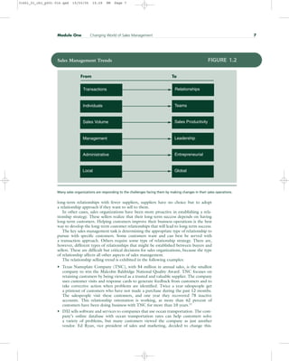 long-term relationships with fewer suppliers, suppliers have no choice but to adopt
a relationship approach if they want to sell to them.
In other cases, sales organizations have been more proactive in establishing a rela-
tionship strategy. These sellers realize that their long-term success depends on having
long-term customers. Helping customers improve their business operations is the best
way to develop the long-term customer relationships that will lead to long-term success.
The key sales management task is determining the appropriate type of relationship to
pursue with specific customers. Some customers want and can best be served with
a transaction approach. Others require some type of relationship strategy. There are,
however, different types of relationships that might be established between buyers and
sellers. These are difficult but critical decisions for sales organizations, because the type
of relationship affects all other aspects of sales management.
The relationship selling trend is exhibited in the following examples:
• Texas Nameplate Company (TNC), with $4 million in annual sales, is the smallest
company to win the Malcolm Baldridge National Quality Award. TNC focuses on
retaining customers by being viewed as a trusted and valuable supplier. The company
uses customer visits and response cards to generate feedback from customers and to
take corrective action when problems are identified. Twice a year salespeople get
a printout of customers who have not made a purchase during the past 12 months.
The salespeople visit these customers, and one year they recovered 78 inactive
accounts. This relationship orientation is working, as more than 62 percent of
customers have been doing business with TNC for more than 10 years.11
• DXI sells software and services to companies that use ocean transportation. The com-
pany’s online database with ocean transportation rates can help customers solve
a variety of problems, but many customers viewed the company as just another
vendor. Ed Ryan, vice president of sales and marketing, decided to change this.
Module One Changing World of Sales Management 7
Sales Management Trends FIGURE 1.2
Transactions Relationships
Individuals Teams
Sales Volume Sales Productivity
Management Leadership
Administrative Entrepreneurial
Global
From To
Local
Many sales organizations are responding to the challenges facing them by making changes in their sales operations.
31451_01_ch1_p001-016.qxd 15/03/05 15:29 PM Page 7
 