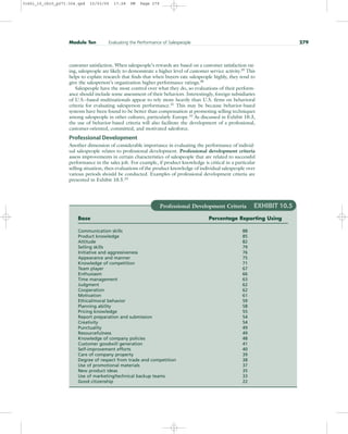 customer satisfaction. When salespeople’s rewards are based on a customer satisfaction rat-
ing, salespeople are likely to demonstrate a higher level of customer service activity.29
This
helps to explain research that finds that when buyers rate salespeople highly, they tend to
give the salesperson’s organization higher performance ratings.30
Salespeople have the most control over what they do, so evaluations of their perform-
ance should include some assessment of their behaviors. Interestingly, foreign subsidiaries
of U.S.–based multinationals appear to rely more heavily than U.S. firms on behavioral
criteria for evaluating salesperson performance.31
This may be because behavior-based
systems have been found to be better than compensation at promoting selling techniques
among salespeople in other cultures, particularly Europe.32
As discussed in Exhibit 10.3,
the use of behavior-based criteria will also facilitate the development of a professional,
customer-oriented, committed, and motivated salesforce.
Professional Development
Another dimension of considerable importance in evaluating the performance of individ-
ual salespeople relates to professional development. Professional development criteria
assess improvements in certain characteristics of salespeople that are related to successful
performance in the sales job. For example, if product knowledge is critical in a particular
selling situation, then evaluations of the product knowledge of individual salespeople over
various periods should be conducted. Examples of professional development criteria are
presented in Exhibit 10.5.33
Module Ten Evaluating the Performance of Salespeople 279
Professional Development Criteria EXHIBIT 10.5
Base Percentage Reporting Using
Communication skills 88
Product knowledge 85
Attitude 82
Selling skills 79
Initiative and aggressiveness 76
Appearance and manner 75
Knowledge of competition 71
Team player 67
Enthusiasm 66
Time management 63
Judgment 62
Cooperation 62
Motivation 61
Ethical/moral behavior 59
Planning ability 58
Pricing knowledge 55
Report preparation and submission 54
Creativity 54
Punctuality 49
Resourcefulness 49
Knowledge of company policies 48
Customer goodwill generation 41
Self-improvement efforts 40
Care of company property 39
Degree of respect from trade and competition 38
Use of promotional materials 37
New product ideas 35
Use of marketing/technical backup teams 33
Good citizenship 22
31451_10_ch10_p271-304.qxd 15/03/05 17:28 PM Page 279
 