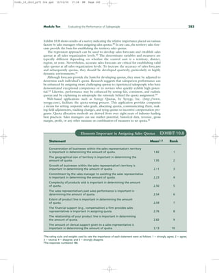 Exhibit 10.8 shows results of a survey indicating the relative importance placed on various
factors by sales managers when assigning sales quotas.39
In any case, the territory sales fore-
casts provide the basis for establishing the territory sales quotas.
The regression approach can be used to develop sales forecasts and establish sales
quotas at all sales organization levels.40
The determinant variables and measures are
typically different depending on whether the control unit is a territory, district,
region, or zone. Nevertheless, accurate sales forecasts are critical for establishing valid
sales quotas at all sales organization levels. To increase the accuracy of sales forecasts
and subsequently quotas, they should be developed quarterly, particularly in highly
dynamic environments.41
Although forecasts provide the basis for developing quotas, they must be adjusted to
determine each individual’s quota. Research suggests that salesperson performance can
be enhanced by assigning more challenging quotas to experienced salespeople who have
demonstrated exceptional competence or to novices who quickly exhibit high poten-
tial.42
Likewise, performance may be enhanced by setting fair, consistent, and realistic
quotas and by explaining to salespeople the rationale behind the quota assignment.43
Web-based applications such as Synygy Quotas, by Synygy, Inc. (http:/
/www.
synygy.com), facilitate the quota-setting process. This application provides companies
a means for setting corporate sales goals, allocating quotas, communicating them, mak-
ing field adjustments, tracking changes, and tying quotas to incentive compensation pro-
grams. Quota allocation methods are derived from over eight years of industry-leading
best practices. Sales managers can use market potential, historical data, revenue, gross
margin, profit, or any other measure or combination of measures to set quota.44
Module Ten Evaluating the Performance of Salespeople 283
Elements Important in Assigning Sales Quotas EXHIBIT 10.8
Statement Mean1,2
Rank
Concentration of businesses within the sales representative’s territory
is important in determining the amount of quota. 1.82 1
The geographical size of territory is important in determining the
amount of quota. 1.95 2
Growth of businesses within the sales representative’s territory is
important in determining the amount of quota. 2.11 3
Commitment by the sales manager to assisting the sales representative
is important in determining the amount of quota. 2.23 4
Complexity of products sold is important in determining the amount
of quota. 2.50 5
The sales representative’s past sales performance is important in
determining the amount of quota. 2.54 6
Extent of product line is important in determining the amount
of quota. 2.59 7
The financial support (e.g., compensation) a firm provides sales
representatives is important in assigning quota. 2.76 8
The relationship of your product line is important in determining
the amount of quota. 2.82 9
The amount of clerical support given to a sales representative is
important in determining the amount of quota. 3.13 10
1The rating scale and weights used to rate the importance of each statement were as follows: 1  strongly agree; 2  agree;
3  neutral; 4  disagree; and 5  strongly disagree.
2
The responses numbered 186.
31451_10_ch10_p271-304.qxd 15/03/05 17:28 PM Page 283
 