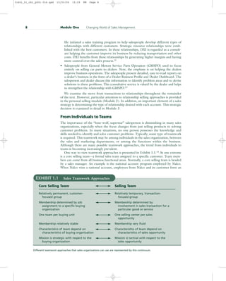 He initiated a sales training program to help salespeople develop different types of
relationships with different customers. Strategic resource relationships were estab-
lished with the best customers. In these relationships, DXI is regarded as a consult-
ant helping the customer improve its business by reducing transportation and other
costs. DXI benefits from these relationships by generating higher margins and having
more control over the sales process.12
• Salespeople from General Motors Service Parts Operation (GMSPO) used to focus
entirely on selling car parts to dealers. Now, the emphasis is on helping the dealers
improve business operations. The salespeople present detailed, easy-to-read reports on
a dealer’s business in the form of a Dealer Business Profile and Dealer Dashboard. The
salesperson and dealer discuss this information to identify problem areas and to devise
solutions to these problems. This consultative service is valued by the dealer and helps
to strengthen the relationship with GMSPO.13
We examine the move from transactions to relationships throughout the remainder
of the text. However, particular attention to relationship selling approaches is provided
in the personal selling module (Module 2). In addition, an important element of a sales
strategy is determining the type of relationship desired with each account. This strategic
decision is examined in detail in Module 3.
From Individuals to Teams
The importance of the “lone-wolf, superstar” salesperson is diminishing in many sales
organizations, especially when the focus changes from just selling products to solving
customer problems. In many situations, no one person possesses the knowledge and
skills needed to identify and solve customer problems. Typically, some type of teamwork
is required. This teamwork may be among individuals in the sales organization, between
the sales and marketing departments, or among the functions within the business.
Although there are many possible teamwork approaches, the trend from individuals to
teams is becoming increasingly prevalent.
One way to view teamwork approaches is presented in Exhibit 1.1.14
At one extreme
is a core selling team—a formal sales team assigned to a specific customer. Team mem-
bers can come from all business functional areas. Normally, a core selling team is headed
by a sales manager. An example is the national account program employed by Nalco.
When Nalco wins a national account, employees from Nalco and its customer form an
8 Module One Changing World of Sales Management
EXHIBIT 1.1 Sales Teamwork Approaches
Core Selling Team Selling Team
Relatively permanent, customer- Relatively temporary, transaction-
focused group focused group
Membership determined by job Membership determined by
assignment to a specific buying involvement in sales transaction for a
organization particular good or service
One team per buying unit One selling center per sales
opportunity
Membership relatively stable Membership very fluid
Characteristics of team depend on Characteristics of team depend on
characteristics of buying organization characteristics of sales opportunity
Mission is strategic with respect to the Mission is tactical with respect to the
buying organization sales opportunity
Different teamwork approaches that sales organizations can use are represented by this continuum.
31451_01_ch1_p001-016.qxd 15/03/05 15:29 PM Page 8
 