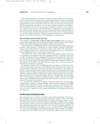 This example illustrates an evaluation of Kendra, David, and Laura on sales, gross
profit, and demonstration quotas. The unequal weights reflect that the firm is placing
the most importance on gross profits, followed by demonstrations and then sales. Laura
has performed the best overall, but she did not reach her sales quota for this period.
David has performed reasonably well on all criteria. Kendra’s situation is interesting in
that she performed the best on the sales quota but poorly overall due to low perform-
ance indices for gross profits and demonstrations. Perhaps she is concentrating too
much on short-term sales generation and not concerning herself with the profitability of
sales or the number of product demonstrations. In any case, the use of quotas provides
an extremely useful method for evaluating salesperson performance and highlighting
specific areas in which performance is especially good or especially poor.
Behaviorally Anchored Rating Scales
The uniqueness of behaviorally anchored rating scales (BARS) is due to its focus on
trying to link salesperson behaviors with specific results. These behavior–results linkages
become the basis for salesperson performance evaluation in this method.
The development of a BARS approach is an iterative process that actively incorporates
members of the salesforce.58
Salespeople are used to identify important performance
results and the critical behaviors necessary to achieve those results. The critical behav-
iors are assigned numbers on a rating scale for each performance result. An example of
one such BARS rating scale is presented in Figure 10.3.59
The performance result in this example is achieving cooperative relations with sales
team members. Seven behaviors have been assigned numbers on a 10-point rating scale
to reflect the linkages between engaging in the behavior and achieving the result. This
scale can then be used to evaluate individual salespeople. For instance, the example rat-
ing of 5 in the figure suggests that the salesperson occasionally supports the sales team
on problems encountered in the field and thus achieves only a moderate amount of
cooperation with sales team members.
As indicated in Exhibit 10.11, the BARS approach rates high on job relatedness. This
is because of the rigorous process used to determine important performance results and
critical salesperson behaviors. The results and behaviors identified in this manner are
specific to a given selling situation and directly related to the job of the salespeople being
evaluated. Research indicates that positive feedback about sales behaviors has a greater
impact on salesperson behavior than positive output feedback, perhaps because it gives
salespeople direction for improving selling. However, although both have a positive
effect on performance, the effect is greater for positive output feedback.60 The really
unique aspect of BARS is the focus on linkages between behaviors and results. No other
approach incorporates this perspective.
In sum, the basic methods for evaluating salesperson performance include graphic
rating/checklist methods, ranking methods, objective-setting methods, and BARS
methods. Each approach has specific strengths and weaknesses that should be consid-
ered. Combining different methods into the salesperson performance evaluation pro-
cess is one way to capitalize on the strengths and minimize the weaknesses inherent in
each approach.
Performance Evaluation Bias
Sales managers must be careful to avoid bias when assessing salespeople. For instance,
sales managers tend to give more favorable performance ratings to those with whom
they have closer personal relationships and less favorable performance ratings to those
with whom they maintain formal role-defined relationships.61 Similarly, sales managers
are more likely to discount internal responsibility while bolstering external explanations
when appraising salespeople with whom they work well and are socially compatible. In
addition, these salespeople are less likely to receive coercive feedback.62 Sales managers
also tend to rate individuals in more difficult territories higher in ability and perform-
ance than those in less difficult territories.63
Furthermore, supervisors are more likely to
Module Ten Evaluating the Performance of Salespeople 291
31451_10_ch10_p271-304.qxd 15/03/05 17:28 PM Page 291
 