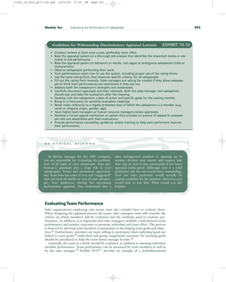 Evaluating Team Performance
Sales organizations employing sales teams must also consider how to evaluate them.
When designing the appraisal process for teams, sales managers must still consider the
criteria on which members will be evaluated and the methods used to evaluate per-
formance. In addition, it is important that sales managers establish a link between team
performance and positive outcomes to promote individual and team effort. The process
is fostered by allowing team members to participate in developing team goals and objec-
tives.67 Furthermore, members are more willing to participate when individual goals are
linked to team goals.68 Individual and group assignments necessary for reaching goals
should be prioritized to help the team better manage its time.69
Generally, the team as a whole should be evaluated, in addition to assessing individual
member performance. Team performance can be measured by team members as well as
by the sales manager.70 Exhibit 10.1771 provides an example of a multidimensional
Module Ten Evaluating the Performance of Salespeople 293
Guidelines for Withstanding Discriminatory Appraisal Lawsuits EXHIBIT 10.16
• Conduct reviews at least once a year, preferably more often.
• Base the appraisal system on a thorough job analysis that identifies the important duties or ele-
ments of job performance.
• Base the appraisal system on behaviors or results, not vague or ambiguous salesperson traits or
characteristics.
• Observe salespeople performing their work.
• Train performance raters how to use the system, including proper use of the rating forms.
• Use the same rating form, that measures specific criteria, for all salespeople.
• Fill out the rating form honestly. Sales managers are asking for trouble if they allow salespeo-
ple to think their performances are satisfactory if they are not.
• Address both the salesperson’s strengths and weaknesses.
• Carefully document appraisals and their rationale. Both the sales manager and salesperson
should sign and date the evaluation after the meeting.
• Develop with the salesperson a plan of action and specific goals for the coming months.
• Bring in a third party for sensitive evaluation meetings.
• Never make reference to a legally protected class of which the salesperson is a member (e.g.,
racial or religious origin, gender, age).
• Have higher-level managers or human resource managers review appraisals.
• Develop a formal appeal mechanism or system that provides an avenue of appeal to salespeo-
ple who are dissatisfied with their evaluations.
• Provide performance counseling, guidance, and/or training to help poor performers improve
their performance.
As district manager for the ABC company,
you are responsible for evaluating the perform-
ance of all eight of your salespeople. Your per-
formance appraisals play a large role in your
salespeoples’ bonus and promotion opportuni-
ties. Your boss has come to you and “suggested”
that you look favorably on one of your salespeo-
ple, Ann Anderson, during her upcoming
performance appraisal. You understand that a
sales management position is opening up in
another division next month and suspect that
Ann may be next in line, particularly if her latest
appraisal looks good. Although Ann is a solid
performer, she has not exactly been outstanding.
Your star sales performer would actually be
a good candidate for the position. However, you
would hate to lose him. What would you do?
Explain.
a n e t h i c a l d i l e m m a
31451_10_ch10_p271-304.qxd 15/03/05 17:29 PM Page 293
 