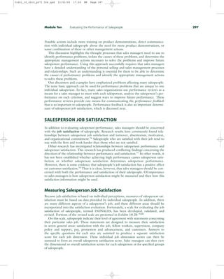 Possible actions include more training on product demonstrations, direct communica-
tion with individual salespeople about the need for more product demonstrations, or
some combination of these or other management actions.
This discussion highlights the thought processes that sales managers need to use to
identify performance problems, isolate the causes of these problems, and determine the
appropriate management actions necessary to solve the problems and improve future
salesperson performance. Using this approach successfully requires that sales managers
have a detailed understanding of the personal selling and sales management processes
and relationships. Such an understanding is essential for them to be able to determine
the causes of performance problems and identify the appropriate management actions
to solve these problems.
Our discussion and examples have emphasized problems affecting many salespeople.
The same basic approach can be used for performance problems that are unique to one
individual salesperson. In fact, many sales organizations use performance reviews as a
means for a sales manager to meet with each salesperson, analyze the salesperson’s per-
formance on each criterion, and suggest ways to improve future performance. These
performance reviews provide one means for communicating the performance feedback
that is so important to salespeople. Performance feedback is also an important determi-
nant of salesperson job satisfaction, which is discussed next.
SALESPERSON JOB SATISFACTION
In addition to evaluating salesperson performance, sales managers should be concerned
with the job satisfaction of salespeople. Research results have consistently found rela-
tionships between salesperson job satisfaction and turnover, absenteeism, motivation,
and organizational commitment.76
Salespeople who are satisfied with their job tend to
stay with the firm and work harder than those who are not satisfied.
Other research has investigated relationships between salesperson performance and
salesperson satisfaction. This research has produced conflicting findings concerning the
direction of the relationship between performance and satisfaction.77
In other words, it
has not been established whether achieving high performance causes salesperson satis-
faction or whether salesperson satisfaction determines salesperson performance.
However, there is some evidence that salespeople’s job satisfaction has a positive effect
on customer satisfaction.78
Thus it is clear, however, that sales managers should be con-
cerned with both the performance and satisfaction of their salespeople. Of importance
to sales managers is how salesperson satisfaction might be measured and then how this
satisfaction information might be used.
Measuring Salesperson Job Satisfaction
Because job satisfaction is based on individual perceptions, measures of salesperson sat-
isfaction must be based on data provided by individual salespeople. In addition, there
are many different aspects of a salesperson’s job, and these different areas should be
incorporated into the satisfaction evaluation. Fortunately, a scale for evaluating the job
satisfaction of salespeople, termed INDSALES, has been developed, validated, and
revised. Portions of the revised scale are presented in Exhibit 10.20.79,80
On this scale, salespeople indicate their level of agreement with statements concerning
their particular sales job. These statements are designed to measure their satisfaction
in seven general areas: satisfaction with the job, fellow workers, supervision, company
policy and support, pay, promotion and advancement, and customers. Answers to
the specific questions for each area are summed to produce a separate satisfaction
score for each job dimension. These individual job dimension scores can then be
summed to form an overall salesperson satisfaction score. Sales managers can then view
the dimensional or overall satisfaction scores for each salesperson or for specified groups
of salespeople.
Module Ten Evaluating the Performance of Salespeople 297
31451_10_ch10_p271-304.qxd 15/03/05 17:29 PM Page 297
 